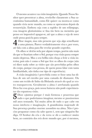 156 O CASTELO INTERIOR
O mesmo acontece na visão imaginária. Quando Nosso Se-
nhor quer presentear a alma, revela-lhe claramente a Sua sa-
cratíssima humanidade, como Ele quiser: ou mostra-se como
quando vivia neste mundo, ou como se apresentou depois da
ressurreição. Embora seja com a rapidez de um relâmpago,
essa imagem gloriosíssima se fixa tão bem na memória que
penso ser impossível apagar-se, até que a alma a veja de novo
onde possa gozá-la para sempre.
4Disse imagem, mas não pensem que seja algo semelhante
a uma pintura. Parece verdadeiramente viva e, por vezes,
até fala com a alma para lhe revelar grandes segredos.
Os olhos se detêm nela por algum tempo, porém não mais
do que se fixariam sobre o Sol, porque essa visão passa sempre
muito depressa. Mas o seu brilho não chega a ferir a visão in-
terior, pois não é como o Sol que fere os olhos do corpo (não
sei dizer nada sobre as visões que são percebidas pelos olhos
do corpo, porque essa pessoa, de quem posso falar com tanta
familiaridade, não tinha esse tipo de experiência).
A visão imaginária é percebida como se fosse uma luz di-
fusa de um sol envolto por uma camada de diamante. Ou
como um tecido de linho da Holanda através do qual as ves-
tes transparecem. Geralmente a alma é arrebatada quando
Deus faz essa graça, pois nossa baixeza não pode experimen-
tar tão espantosa visão.
5Disse espantosa porque é mais formosa e prazerosa que
tudo o que poderíamos imaginar, mesmo se passássemos
mil anos tentando. Vai muito além de tudo o que cabe em
nosso intelecto e imaginação. A grandíssima majestade de
Sua presença produz enorme assombro na alma. Não é pre-
ciso perguntar como ela sabe quem é, sem que ninguém lhe
diga. O Senhor do céu e da terra se dá a conhecer muito
bem, ao contrário dos reis deste mundo que, por si mesmos,
 