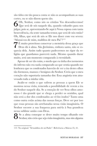 SEXTAS MORADAS 157
são tidos em tão pouca conta se não os acompanham as suas
cortes, ou se não dizem quem são.
6Oh, Senhor, como nós os cristãos Vos desconhecemos!
Que será de nós naquele dia, quando voltardes para nos
julgar, pois se, apresentando-Se aqui à Vossa esposa com tanta
benevolência, ela sente tamanho temor, que será de nós então?
Oh, filhas, que será de nós se Ele nos disser com voz severa:
“Afastai-vos de mim, malditos de meu Pai”?113
7É muito proveitoso conservar a memória dessa graça que
Deus dá à alma. São Jerônimo, embora santo, não se es-
quecia dela. Assim tudo quanto padecermos no rigor da re-
ligião que guardamos parecerá nada. Mesmo quando durar
muito, será um momento comparado à eternidade.
Apesar de ser tão ruim, o medo que eu tinha dos tormentos
do inferno não era nada comparado ao que sentia quando me
lembrava que os condenados haverão de ver a ira destes olhos
tão formosos, mansos e benignos do Senhor. Creio que o meu
coração não suportaria tamanha dor. Essa angústia tem atra-
vessado toda a minha vida.
Avalie-se então o que sofrem as pessoas a quem Ele se
mostrou nessa visão, temendo a possibilidade de verem a ira
do Senhor naquele dia. Se a emoção de ver Seus olhos amo-
rosos é tão grande que se chega a perder os sentidos, qual
não será a dor dos condenados ao vê-los irados? Tanto uma
como outra estão acima das nossas forças. Deve ser por isso
que essas pessoas são arrebatadas nessa visão imaginária. O
Senhor socorre a sua fraqueza para uni-la à Sua grandeza
nessa sublime união com Deus.
8Se a alma consegue se deter muito tempo olhando este
Senhor, não creio que seja visão imaginária, mas sim alguma
113 No original: “Id malditos de mi Padre”. Referência a Mateus 25, 41.
 