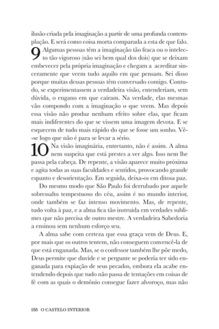158 O CASTELO INTERIOR
ilusão criada pela imaginação a partir de uma profunda contem-
plação. E será como coisa morta comparada a esta de que falo.
9Algumas pessoas têm a imaginação tão fraca ou o intelec-
to tão vigoroso (não sei bem qual dos dois) que se deixam
embevecer pela própria imaginação e chegam a acreditar sin-
ceramente que veem tudo aquilo em que pensam. Sei disso
porque muitas dessas pessoas têm conversado comigo. Contu-
do, se experimentassem a verdadeira visão, entenderiam, sem
dúvida, o engano em que caíram. Na verdade, elas mesmas
vão compondo com a imaginação o que veem. Mas depois
essa visão não produz nenhum efeito sobre elas, que ficam
mais indiferentes do que se vissem uma imagem devota. E se
esquecem de tudo mais rápido do que se fosse um sonho. Vê-
-se logo que não é para se levar a sério.
10Na visão imaginária, entretanto, não é assim. A alma
nem suspeita que está prestes a ver algo. Isso nem lhe
passa pela cabeça. De repente, a visão aparece muito próxima
e agita todas as suas faculdades e sentidos, provocando grande
espanto e desorientação. Em seguida, deixa-os em ditosa paz.
Do mesmo modo que São Paulo foi derrubado por aquele
sobressalto tempestuoso do céu, assim é no mundo interior,
onde também se faz intenso movimento. Mas, de repente,
tudo volta à paz, e a alma fica tão instruída em verdades subli-
mes que não precisa de outro mestre. A verdadeira Sabedoria
a ensinou sem nenhum esforço seu.
A alma sabe com certeza que essa graça vem de Deus. E,
por mais que os outros tentem, não conseguem convencê-la de
que está enganada. Mas, se o confessor também lhe põe medo,
Deus permite que duvide e se pergunte se poderia ter sido en-
ganada para expiação de seus pecados, embora ela acabe en-
tendendo depois que tudo não passa de tentações em coisas de
fé com as quais o demônio consegue fazer alvoroço, mas não
 