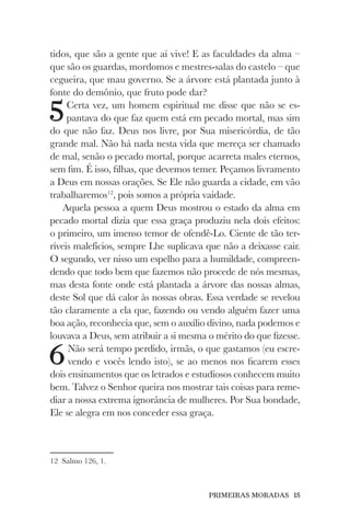PRIMEIRAS MORADAS 15
tidos, que são a gente que aí vive! E as faculdades da alma –
que são os guardas, mordomos e mestres-salas do castelo – que
cegueira, que mau governo. Se a árvore está plantada junto à
fonte do demônio, que fruto pode dar?
5Certa vez, um homem espiritual me disse que não se es-
pantava do que faz quem está em pecado mortal, mas sim
do que não faz. Deus nos livre, por Sua misericórdia, de tão
grande mal. Não há nada nesta vida que mereça ser chamado
de mal, senão o pecado mortal, porque acarreta males eternos,
sem fim. É isso, filhas, que devemos temer. Peçamos livramento
a Deus em nossas orações. Se Ele não guarda a cidade, em vão
trabalharemos12
, pois somos a própria vaidade.
Aquela pessoa a quem Deus mostrou o estado da alma em
pecado mortal dizia que essa graça produziu nela dois efeitos:
o primeiro, um imenso temor de ofendê-Lo. Ciente de tão ter-
ríveis malefícios, sempre Lhe suplicava que não a deixasse cair.
O segundo, ver nisso um espelho para a humildade, compreen-
dendo que todo bem que fazemos não procede de nós mesmas,
mas desta fonte onde está plantada a árvore das nossas almas,
deste Sol que dá calor às nossas obras. Essa verdade se revelou
tão claramente a ela que, fazendo ou vendo alguém fazer uma
boa ação, reconhecia que, sem o auxílio divino, nada podemos e
louvava a Deus, sem atribuir a si mesma o mérito do que fizesse.
6Não será tempo perdido, irmãs, o que gastamos (eu escre-
vendo e vocês lendo isto), se ao menos nos ficarem esses
dois ensinamentos que os letrados e estudiosos conhecem muito
bem. Talvez o Senhor queira nos mostrar tais coisas para reme-
diar a nossa extrema ignorância de mulheres. Por Sua bondade,
Ele se alegra em nos conceder essa graça.
12 Salmo 126, 1.
 