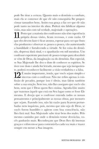 SEXTAS MORADAS 159
pode lhe tirar a certeza. Quanto mais o demônio a combate,
mais ela se convence de que ele não conseguiria lhe propor-
cionar tamanhos bens. Assim essa graça a faz ver que ele não
pode tanto no interior da alma. Poderá sim falsificar alguma
visão, mas não com tal verdade, majestade e operações.
11Posto que a maioria dos confessores não têm experiência
própria dessas visões, ficam receosos, e com razão. O
que eles devem fazer é ficar atentos, esperar para ver que fruto
elas produzem e observar se, pouco a pouco, vão aumentando
a humildade e fortalecendo a virtude. Se for coisa do demô-
nio, depressa dará sinal, e o apanharão em mil mentiras. Um
confessor experiente precisará de pouco tempo para descobrir
se vêm de Deus, da imaginação ou do demônio. Em especial,
se Sua Majestade lhe deu o dom de conhecer os espíritos. Se
tiver esse dom e ainda for letrado, mesmo que seja inexperien-
te, poderá reconhecer facilmente a visão verdadeira e a falsa.
12É muito importante, irmãs, que vocês sejam simples e
sinceras com o confessor. Não me refiro apenas à con-
fissão de pecados, porque isso é óbvio, mas falem também
sobre a sua oração. Sem isso, não lhes asseguro que vocês vão
bem, nem que é Deus quem lhes ensina. Agrada-Lhe muito
que tratemos àquele que está em Seu lugar como se fosse Ele
mesmo. E deseja que o confessor entenda todos os nossos
pensamentos e principalmente as nossas obras, por menores
que sejam. Fazendo isso, não há razão para ficarem pertur-
badas nem inquietas, pois, mesmo que não seja de Deus, se
vocês forem humildes e agirem com boa consciência, não
lhes fará mal. Sua Majestade sabe tirar bens dos males. Pelo
mesmo caminho por onde o demônio tentar desviá-las, vo-
cês ganharão mais. Reconheçam que Deus lhes dá imensas
graças e esforcem-se para contentá-Lo cada vez mais e trazer
sempre em mente a Sua imagem.
 