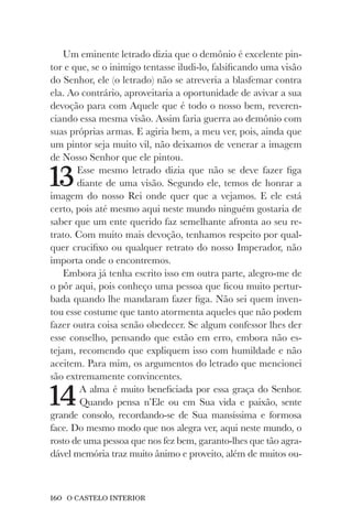 160 O CASTELO INTERIOR
Um eminente letrado dizia que o demônio é excelente pin-
tor e que, se o inimigo tentasse iludi-lo, falsificando uma visão
do Senhor, ele (o letrado) não se atreveria a blasfemar contra
ela. Ao contrário, aproveitaria a oportunidade de avivar a sua
devoção para com Aquele que é todo o nosso bem, reveren-
ciando essa mesma visão. Assim faria guerra ao demônio com
suas próprias armas. E agiria bem, a meu ver, pois, ainda que
um pintor seja muito vil, não deixamos de venerar a imagem
de Nosso Senhor que ele pintou.
13Esse mesmo letrado dizia que não se deve fazer figa
diante de uma visão. Segundo ele, temos de honrar a
imagem do nosso Rei onde quer que a vejamos. E ele está
certo, pois até mesmo aqui neste mundo ninguém gostaria de
saber que um ente querido faz semelhante afronta ao seu re-
trato. Com muito mais devoção, tenhamos respeito por qual-
quer crucifixo ou qualquer retrato do nosso Imperador, não
importa onde o encontremos.
Embora já tenha escrito isso em outra parte, alegro-me de
o pôr aqui, pois conheço uma pessoa que ficou muito pertur-
bada quando lhe mandaram fazer figa. Não sei quem inven-
tou esse costume que tanto atormenta aqueles que não podem
fazer outra coisa senão obedecer. Se algum confessor lhes der
esse conselho, pensando que estão em erro, embora não es-
tejam, recomendo que expliquem isso com humildade e não
aceitem. Para mim, os argumentos do letrado que mencionei
são extremamente convincentes.
14A alma é muito beneficiada por essa graça do Senhor.
Quando pensa n’Ele ou em Sua vida e paixão, sente
grande consolo, recordando-se de Sua mansíssima e formosa
face. Do mesmo modo que nos alegra ver, aqui neste mundo, o
rosto de uma pessoa que nos fez bem, garanto-lhes que tão agra-
dável memória traz muito ânimo e proveito, além de muitos ou-
 