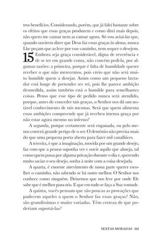 SEXTAS MORADAS 161
tros benefícios. Considerando, porém, que já falei bastante sobre
os efeitos que essas graças produzem e como direi mais depois,
não quero me cansar nem as cansar agora. Só vou avisá-las que,
quando ouvirem dizer que Deus faz essas graças às almas, nunca
Lhe peçam que as leve por esse caminho, nem sequer o desejem.
15Embora seja graça considerável, digna de reverência e
de se ter em grande conta, não convém pedi-la, por al-
gumas razões: a primeira, porque é falta de humildade querer
receber o que não merecemos, pois creio que não será mui-
to humilde quem a desejar. Assim como um pequeno lavra-
dor está longe de pretender ser rei, pois lhe parece ambição
desmedida, assim também está o humilde para semelhantes
coisas. Penso que esse tipo de pedido nunca será atendido,
porque, antes de conceder tais graças, o Senhor nos dá um no-
tável conhecimento de nós mesmas. Será que quem alimenta
essas ambições compreende que já recebeu imensa graça por
não estar agora mesmo no inferno?
A segunda, porque certamente será enganada, ou pelo me-
nos correrá grande perigo de o ser. O demônio não precisa mais
do que uma pequena porta aberta para fazer mil canalhices.
A terceira, é que a imaginação, movida por um grande desejo,
faz com que a pessoa suponha ver e ouvir aquilo que almeja, tal
como quem passa por alguma privação durante o dia e, querendo
muito saciar o seu desejo, sonha à noite com a coisa desejada.
A quarta, é enorme atrevimento de nossa parte querer esco-
lher o caminho, não sabendo se há outro melhor. O Senhor nos
conhece como ninguém. Deixemos que nos leve por onde Ele
sabe que é melhor para nós. E que em tudo se faça a Sua vontade.
A quinta, vocês pensam que são poucas as provações que
padecem aqueles a quem o Senhor faz essas graças? Não,
são grandíssimas e muito variadas. Têm certeza de que po-
deriam suportá-las?
 