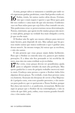 162 O CASTELO INTERIOR
A sexta, porque talvez se tomassem o caminho por onde vo-
cês esperavam ganhar, perderiam, como Saul perdeu sendo rei.
16Enfim, irmãs, há outras razões além dessas. Creiam-
-me que o mais seguro é querer o que Deus quer, pois
Ele nos conhece e ama mais do que nós mesmas. Confiemo-
-nos em Suas mãos para que seja feita a Sua vontade em nós.
Não poderemos errar se perseverarmos nessa determinação.
Notem, entretanto, que quem recebe muitas graças não mere-
ce mais glória, porque na verdade fica mais obrigado a servir,
já que recebe mais.
O Senhor não Se opõe aos nossos esforços para merecer
mais favores, pois depende de nós. Mas saibam que há pes-
soas muito santas que nunca souberam o que é ganhar uma
dessas mercês. Ao mesmo tempo, há outras que as recebem,
e não são santas.
E não pensem que essas graças sejam dadas facilmente.
Para que o Senhor as conceda uma vez, passa-se por muitas
provações. E a alma não fica pensando se irá recebê-las de
novo, mas sim em como retribuir as já recebidas.
17Por certo, essas graças devem ser grandíssima ajuda
para se adquirir virtudes da mais alta perfeição. Mas
quem ganhá-las à custa do próprio trabalho merecerá mui-
to mais. Conheço uma pessoa a quem o Senhor tinha feito
algumas dessas graças. Na verdade, eram duas pessoas (uma
era homem). Estavam tão desejosas de servir a Sua Majesta-
de à própria custa, sem esses grandes presentes, e tão ansio-
sas para padecer, que se queixavam a Nosso Senhor, porque
lhes dava tais mercês e, se pudessem, recusariam. Refiro-me
aqui às graças que o Senhor dá na contemplação, e não às
visões de que falei, pois, enfim, estas trazem grandes benefí-
cios e têm muito valor.
 