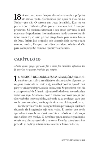 SEXTAS MORADAS 163
18A meu ver, esses desejos são sobrenaturais e próprios
de almas muito enamoradas que querem mostrar ao
Senhor que não O servem em troca de salário. Elas nunca
pensam que receberão glória por seus serviços. Não é isso que
procuram. Só querem extravasar o seu amor, servindo de mil
maneiras. Se pudessem, inventariam um modo de se consumir
nesse amor. E, se fosse preciso aniquilar-se para maior honra
de Deus, fariam isso de muito boa vontade. Seja louvado para
sempre, amém, Ele que revela Sua grandeza, rebaixando-Se
para comunicar-Se com tão miseráveis criaturas.
CAPÍTULO 10
Mostra outras graças que Deus faz à alma por caminhos diferentes dos
já descritos e o grande benefício que trazem.
1O SENHOR RECORRE A ESSAS APARIÇÕES para se co-
municar com a alma em diferentes circunstâncias: algumas ve-
zes, para confortá-la em meio a alguma aflição; outras, quando está
para vir uma grande provação; e outras, para Se presentear com ela
eparapresenteá-la.Masnãovejonecessidadedeentraremdetalhes
sobre isso aqui. Minha intenção é mostrar as várias graças que
são recebidas nesse caminho, até onde eu as conheço, para que
vocês compreendam, irmãs, quais são e que efeitos produzem.
Também vou avisá-las do seguinte: não pensem que qualquer
devaneio da imaginação seja uma visão. É preciso que vocês
aprendam a reconhecer a visão autêntica e não fiquem alvoroça-
das e aflitas sem motivo. O demônio ganha muito e goza muito
vendo uma alma angustiada e inquieta. Ele sabe como isso a im-
pede de se dedicar inteiramente a amar e louvar a Deus.
 