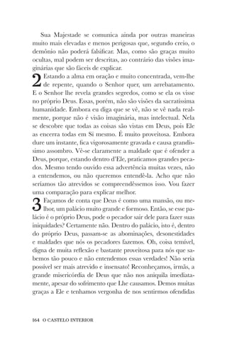164 O CASTELO INTERIOR
Sua Majestade se comunica ainda por outras maneiras
muito mais elevadas e menos perigosas que, segundo creio, o
demônio não poderá falsificar. Mas, como são graças muito
ocultas, mal podem ser descritas, ao contrário das visões ima-
ginárias que são fáceis de explicar.
2Estando a alma em oração e muito concentrada, vem-lhe
de repente, quando o Senhor quer, um arrebatamento.
E o Senhor lhe revela grandes segredos, como se ela os visse
no próprio Deus. Essas, porém, não são visões da sacratíssima
humanidade. Embora eu diga que se vê, não se vê nada real-
mente, porque não é visão imaginária, mas intelectual. Nela
se descobre que todas as coisas são vistas em Deus, pois Ele
as encerra todas em Si mesmo. É muito proveitosa. Embora
dure um instante, fica vigorosamente gravada e causa grandís-
simo assombro. Vê-se claramente a maldade que é ofender a
Deus, porque, estando dentro d’Ele, praticamos grandes peca-
dos. Mesmo tendo ouvido essa advertência muitas vezes, não
a entendemos, ou não queremos entendê-la. Acho que não
seríamos tão atrevidos se compreendêssemos isso. Vou fazer
uma comparação para explicar melhor.
3Façamos de conta que Deus é como uma mansão, ou me-
lhor, um palácio muito grande e formoso. Então, se esse pa-
lácio é o próprio Deus, pode o pecador sair dele para fazer suas
iniquidades? Certamente não. Dentro do palácio, isto é, dentro
do próprio Deus, passam-se as abominações, desonestidades
e maldades que nós os pecadores fazemos. Oh, coisa temível,
digna de muita reflexão e bastante proveitosa para nós que sa-
bemos tão pouco e não entendemos essas verdades! Não seria
possível ser mais atrevido e insensato! Reconheçamos, irmãs, a
grande misericórdia de Deus que não nos aniquila imediata-
mente, apesar do sofrimento que Lhe causamos. Demos muitas
graças a Ele e tenhamos vergonha de nos sentirmos ofendidas
 