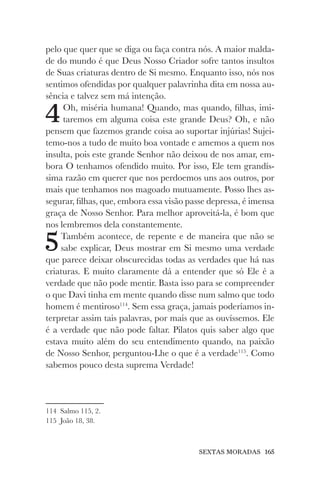 SEXTAS MORADAS 165
pelo que quer que se diga ou faça contra nós. A maior malda-
de do mundo é que Deus Nosso Criador sofre tantos insultos
de Suas criaturas dentro de Si mesmo. Enquanto isso, nós nos
sentimos ofendidas por qualquer palavrinha dita em nossa au-
sência e talvez sem má intenção.
4Oh, miséria humana! Quando, mas quando, filhas, imi-
taremos em alguma coisa este grande Deus? Oh, e não
pensem que fazemos grande coisa ao suportar injúrias! Sujei-
temo-nos a tudo de muito boa vontade e amemos a quem nos
insulta, pois este grande Senhor não deixou de nos amar, em-
bora O tenhamos ofendido muito. Por isso, Ele tem grandís-
sima razão em querer que nos perdoemos uns aos outros, por
mais que tenhamos nos magoado mutuamente. Posso lhes as-
segurar, filhas, que, embora essa visão passe depressa, é imensa
graça de Nosso Senhor. Para melhor aproveitá-la, é bom que
nos lembremos dela constantemente.
5Também acontece, de repente e de maneira que não se
sabe explicar, Deus mostrar em Si mesmo uma verdade
que parece deixar obscurecidas todas as verdades que há nas
criaturas. E muito claramente dá a entender que só Ele é a
verdade que não pode mentir. Basta isso para se compreender
o que Davi tinha em mente quando disse num salmo que todo
homem é mentiroso114
. Sem essa graça, jamais poderíamos in-
terpretar assim tais palavras, por mais que as ouvíssemos. Ele
é a verdade que não pode faltar. Pilatos quis saber algo que
estava muito além do seu entendimento quando, na paixão
de Nosso Senhor, perguntou-Lhe o que é a verdade115
. Como
sabemos pouco desta suprema Verdade!
114 Salmo 115, 2.
115 João 18, 38.
 