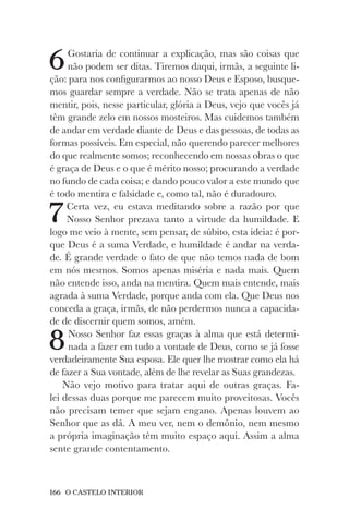 166 O CASTELO INTERIOR
6Gostaria de continuar a explicação, mas são coisas que
não podem ser ditas. Tiremos daqui, irmãs, a seguinte li-
ção: para nos configurarmos ao nosso Deus e Esposo, busque-
mos guardar sempre a verdade. Não se trata apenas de não
mentir, pois, nesse particular, glória a Deus, vejo que vocês já
têm grande zelo em nossos mosteiros. Mas cuidemos também
de andar em verdade diante de Deus e das pessoas, de todas as
formas possíveis. Em especial, não querendo parecer melhores
do que realmente somos; reconhecendo em nossas obras o que
é graça de Deus e o que é mérito nosso; procurando a verdade
no fundo de cada coisa; e dando pouco valor a este mundo que
é todo mentira e falsidade e, como tal, não é duradouro.
7Certa vez, eu estava meditando sobre a razão por que
Nosso Senhor prezava tanto a virtude da humildade. E
logo me veio à mente, sem pensar, de súbito, esta ideia: é por-
que Deus é a suma Verdade, e humildade é andar na verda-
de. É grande verdade o fato de que não temos nada de bom
em nós mesmos. Somos apenas miséria e nada mais. Quem
não entende isso, anda na mentira. Quem mais entende, mais
agrada à suma Verdade, porque anda com ela. Que Deus nos
conceda a graça, irmãs, de não perdermos nunca a capacida-
de de discernir quem somos, amém.
8Nosso Senhor faz essas graças à alma que está determi-
nada a fazer em tudo a vontade de Deus, como se já fosse
verdadeiramente Sua esposa. Ele quer lhe mostrar como ela há
de fazer a Sua vontade, além de lhe revelar as Suas grandezas.
Não vejo motivo para tratar aqui de outras graças. Fa-
lei dessas duas porque me parecem muito proveitosas. Vocês
não precisam temer que sejam engano. Apenas louvem ao
Senhor que as dá. A meu ver, nem o demônio, nem mesmo
a própria imaginação têm muito espaço aqui. Assim a alma
sente grande contentamento.
 