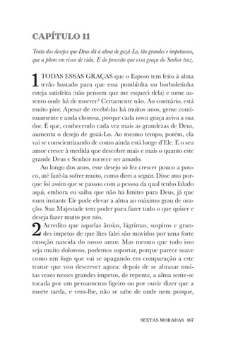 SEXTAS MORADAS 167
CAPÍTULO 11
Trata dos desejos que Deus dá à alma de gozá-Lo, tão grandes e impetuosos,
que a põem em risco de vida. E do proveito que essa graça do Senhor traz.
1TODAS ESSAS GRAÇAS que o Esposo tem feito à alma
terão bastado para que essa pombinha ou borboletinha
esteja satisfeita (não pensem que me esqueci dela) e tome as-
sento onde há de morrer? Certamente não. Ao contrário, está
muito pior. Apesar de recebê-las há muitos anos, geme conti-
nuamente e anda chorosa, porque cada nova graça aviva a sua
dor. É que, conhecendo cada vez mais as grandezas de Deus,
aumenta o desejo de gozá-Lo. Ao mesmo tempo, porém, ela
vai se conscientizando de como ainda está longe d’Ele. E o seu
amor cresce à medida que descobre mais e mais o quanto este
grande Deus e Senhor merece ser amado.
Ao longo dos anos, esse desejo só fez crescer pouco a pou-
co, até fazê-la sofrer muito, como direi a seguir. Disse anos por-
que foi assim que se passou com a pessoa da qual tenho falado
aqui, embora eu saiba que não há limites para Deus, já que
num instante Ele pode elevar a alma ao máximo grau de ora-
ção. Sua Majestade tem poder para fazer tudo o que quiser e
deseja fazer muito por nós.
2Acredito que aquelas ânsias, lágrimas, suspiros e gran-
des ímpetos de que lhes falei são movidos por uma forte
emoção nascida do nosso amor. Mas mesmo que tudo isso
seja muito doloroso, podemos suportar, porque parece suave
como um fogo que vai se apagando em comparação a este
transe que vou descrever agora: depois de se abrasar mui-
tas vezes nesses grandes ímpetos, de repente, a alma sente-se
tocada por um pensamento ligeiro ou por ouvir dizer que a
morte tarda, e vem-lhe, não se sabe de onde nem porque,
 