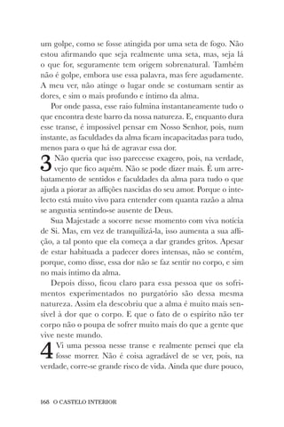 168 O CASTELO INTERIOR
um golpe, como se fosse atingida por uma seta de fogo. Não
estou afirmando que seja realmente uma seta, mas, seja lá
o que for, seguramente tem origem sobrenatural. Também
não é golpe, embora use essa palavra, mas fere agudamente.
A meu ver, não atinge o lugar onde se costumam sentir as
dores, e sim o mais profundo e íntimo da alma.
Por onde passa, esse raio fulmina instantaneamente tudo o
que encontra deste barro da nossa natureza. E, enquanto dura
esse transe, é impossível pensar em Nosso Senhor, pois, num
instante, as faculdades da alma ficam incapacitadas para tudo,
menos para o que há de agravar essa dor.
3Não queria que isso parecesse exagero, pois, na verdade,
vejo que fico aquém. Não se pode dizer mais. É um arre-
batamento de sentidos e faculdades da alma para tudo o que
ajuda a piorar as aflições nascidas do seu amor. Porque o inte-
lecto está muito vivo para entender com quanta razão a alma
se angustia sentindo-se ausente de Deus.
Sua Majestade a socorre nesse momento com viva notícia
de Si. Mas, em vez de tranquilizá-la, isso aumenta a sua afli-
ção, a tal ponto que ela começa a dar grandes gritos. Apesar
de estar habituada a padecer dores intensas, não se contém,
porque, como disse, essa dor não se faz sentir no corpo, e sim
no mais íntimo da alma.
Depois disso, ficou claro para essa pessoa que os sofri-
mentos experimentados no purgatório são dessa mesma
natureza. Assim ela descobriu que a alma é muito mais sen-
sível à dor que o corpo. E que o fato de o espírito não ter
corpo não o poupa de sofrer muito mais do que a gente que
vive neste mundo.
4Vi uma pessoa nesse transe e realmente pensei que ela
fosse morrer. Não é coisa agradável de se ver, pois, na
verdade, corre-se grande risco de vida. Ainda que dure pouco,
 
