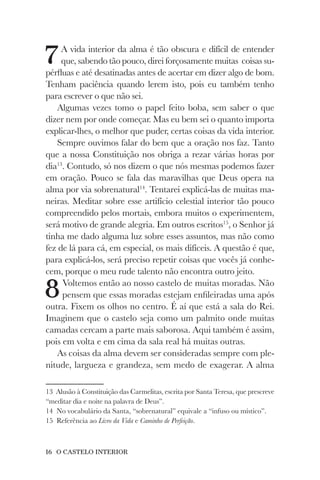 16 O CASTELO INTERIOR
7A vida interior da alma é tão obscura e difícil de entender
que, sabendo tão pouco, direi forçosamente muitas coisas su-
pérfluas e até desatinadas antes de acertar em dizer algo de bom.
Tenham paciência quando lerem isto, pois eu também tenho
para escrever o que não sei.
Algumas vezes tomo o papel feito boba, sem saber o que
dizer nem por onde começar. Mas eu bem sei o quanto importa
explicar-lhes, o melhor que puder, certas coisas da vida interior.
Sempre ouvimos falar do bem que a oração nos faz. Tanto
que a nossa Constituição nos obriga a rezar várias horas por
dia13
. Contudo, só nos dizem o que nós mesmas podemos fazer
em oração. Pouco se fala das maravilhas que Deus opera na
alma por via sobrenatural14
. Tentarei explicá-las de muitas ma-
neiras. Meditar sobre esse artifício celestial interior tão pouco
compreendido pelos mortais, embora muitos o experimentem,
será motivo de grande alegria. Em outros escritos15
, o Senhor já
tinha me dado alguma luz sobre esses assuntos, mas não como
fez de lá para cá, em especial, os mais difíceis. A questão é que,
para explicá-los, será preciso repetir coisas que vocês já conhe-
cem, porque o meu rude talento não encontra outro jeito.
8Voltemos então ao nosso castelo de muitas moradas. Não
pensem que essas moradas estejam enfileiradas uma após
outra. Fixem os olhos no centro. É aí que está a sala do Rei.
Imaginem que o castelo seja como um palmito onde muitas
camadas cercam a parte mais saborosa. Aqui também é assim,
pois em volta e em cima da sala real há muitas outras.
As coisas da alma devem ser consideradas sempre com ple-
nitude, largueza e grandeza, sem medo de exagerar. A alma
13 Alusão à Constituição das Carmelitas, escrita por Santa Teresa, que prescreve
“meditar dia e noite na palavra de Deus”.
14 No vocabulário da Santa, “sobrenatural” equivale a “infuso ou místico”.
15 Referência ao Livro da Vida e Caminho de Perfeição.
 