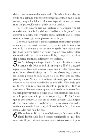 SEXTAS MORADAS 169
deixa o corpo muito desconjuntado. Os pulsos ficam abertos
como se a alma já quisesse se entregar a Deus. E não é para
menos, porque lhe falta o calor do corpo, de modo que, com
mais um pouco, Deus cumpriria os seus desejos.
Entretanto o corpo não dói, embora se desconjunte de tal
maneira que depois fica dois ou três dias sem forças até para
escrever e, aí sim, com grandes dores. Acredito que o corpo
nunca mais recupera completamente as forças.
Creio que não se sente dor física durante esse transe porque
a alma, estando muito sensível, não dá atenção às dores do
corpo. É como sentir uma dor muito aguda num lugar e ou-
tras leves noutras partes que quase não são percebidas. Estou
convencida de que, durante essa aflição, o corpo não sentiria
dor alguma, mesmo se o fizessem em pedaços.
5Vocês dirão que é imperfeição. Por que ela não se curva
à vontade de Deus se está tão entregue a Ele? É que, até
aqui, podia fazer isso e assim suportava a vida. Agora não
mais. Sua razão está tão perturbada que não consegue gover-
ná-la nem pensar. Só sabe penar. Se o seu Bem está ausente,
para que viver? Sente uma solidão estranha, pois nenhuma
criatura no mundo inteiro lhe faz companhia. Nem creio que
as do céu fariam, a não ser Aquele a quem ama. Tudo a
atormenta. Sente-se como quem está pendurado numa for-
ca, sem poder firmar os pés no chão nem subir ao céu. Con-
sumida pela sede, não pode alcançar a água. E não é sede
que se possa suportar, mas tão extrema que nem toda a água
do mundo a mataria. Também não queria saciar essa sede,
senão com aquela água da qual Nosso Senhor falou à sama-
ritana. Mas essa não lhe dão.
6Oh, valha-me Deus, como afligis aos que Vos amam, Se-
nhor! Porém tudo isso é pouco comparado ao que lhes
reservais. O que vale muito custa muito. Ainda mais se é para
 