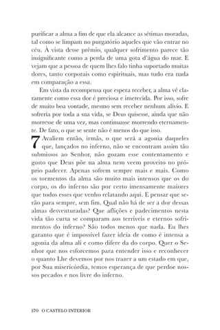 170 O CASTELO INTERIOR
purificar a alma a fim de que ela alcance as sétimas moradas,
tal como se limpam no purgatório aqueles que vão entrar no
céu. À vista desse prêmio, qualquer sofrimento parece tão
insignificante como a perda de uma gota d’água do mar. E
vejam que a pessoa de quem lhes falo tinha suportado muitas
dores, tanto corporais como espirituais, mas tudo era nada
em comparação a essa.
Em vista da recompensa que espera receber, a alma vê cla-
ramente como essa dor é preciosa e imerecida. Por isso, sofre
de muito boa vontade, mesmo sem receber nenhum alívio. E
sofreria por toda a sua vida, se Deus quisesse, ainda que não
morresse de uma vez, mas continuasse morrendo eternamen-
te. De fato, o que se sente não é menos do que isso.
7Avaliem então, irmãs, o que será a agonia daqueles
que, lançados no inferno, não se encontram assim tão
submissos ao Senhor, não gozam esse contentamento e
gosto que Deus põe na alma nem veem proveito no pró-
prio padecer. Apenas sofrem sempre mais e mais. Como
os tormentos da alma são muito mais intensos que os do
corpo, os do inferno são por certo imensamente maiores
que todos esses que venho relatando aqui. E pensar que se-
rão para sempre, sem fim. Qual não há de ser a dor dessas
almas desventuradas? Que aflições e padecimentos nesta
vida tão curta se comparam aos terríveis e eternos sofri-
mentos do inferno? São todos menos que nada. Eu lhes
garanto que é impossível fazer ideia de como é intensa a
agonia da alma ali e como difere da do corpo. Quer o Se-
nhor que nos esforcemos para entender isso e reconhecer
o quanto Lhe devemos por nos trazer a um estado em que,
por Sua misericórdia, temos esperança de que perdoe nos-
sos pecados e nos livre do inferno.
 