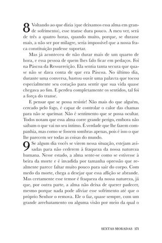 SEXTAS MORADAS 171
8Voltando ao que dizia (que deixamos essa alma em gran-
de sofrimento), esse transe dura pouco. A meu ver, será
de três a quatro horas, quando muito, porque, se durasse
mais, a não ser por milagre, seria impossível que a nossa fra-
ca constituição pudesse suportar.
Mas já aconteceu de não durar mais de um quarto de
hora, e essa pessoa de quem lhes falo ficar em pedaços. Foi
na Páscoa da Ressurreição. Ela sentia tanta secura que qua-
se não se dava conta de que era Páscoa. No último dia,
durante uma conversa, bastou ouvir uma palavra que tocou
especialmente seu coração para sentir que sua vida quase
chegava ao fim. E perdeu completamente os sentidos, tal foi
a força do transe.
E pensar que se possa resistir! Não mais do que alguém,
cercado pelo fogo, é capaz de controlar o calor das chamas
para não se queimar. Não é sentimento que se possa ocultar.
Todos notam que essa alma corre grande perigo, embora não
saibam o que vai no seu íntimo. É verdade que lhe fazem com-
panhia, mas como se fossem sombras apenas, pois é isso o que
lhe parecem ser todas as coisas do mundo.
9Se algum dia vocês se virem nessa situação, estejam avi-
sadas para não cederem à fraqueza da nossa natureza
humana. Nesse estado, a alma sente-se como se estivesse à
beira da morte e é invadida por tamanha opressão que re-
almente parece faltar muito pouco para sair do corpo. Com
medo da morte, chega a desejar que essa aflição se abrande.
Mas certamente esse temor é fraqueza da nossa natureza, já
que, por outra parte, a alma não deixa de querer padecer,
mesmo porque nada pode aliviar esse sofrimento até que o
próprio Senhor o remova. Ele o faz, quase sempre, com um
grande arrebatamento ou alguma visão por meio da qual o
 