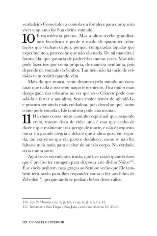 172 O CASTELO INTERIOR
verdadeiro Consolador a consola e a fortalece para que queira
viver enquanto for Sua divina vontade.
10É experiência penosa. Mas a alma recebe grandíssi-
mos benefícios e perde o medo de quaisquer tribu-
lações que venham depois, porque, comparadas àquelas que
experimentou, parece-lhe que não são nada. De tal maneira é
favorecida, que gostaria de padecê-las muitas vezes. Mas não
pode fazer isso por conta própria, de maneira nenhuma, pois
depende da vontade do Senhor. Também não há meio de evi-
tá-las nem resistir quando vêm.
Mais do que nunca, sente desprezo pelo mundo ao cons-
tatar que nada a socorreu naquele tormento. Fica muito mais
desapegada das criaturas ao ver que só o Criador pode con-
solá-la e fartar a sua alma. Sente maior temor de ofendê-Lo
e procura ser ainda mais cuidadosa, pois descobre que, assim
como pode consolar, Ele também pode atormentar.
11Há duas coisas neste caminho espiritual que, segundo
creio, trazem risco de vida: uma é essa que acabo de
dizer e que realmente traz perigo de morte, e não é pequeno;
outra é a grande alegria e deleite que a alma goza em segui-
da, tão extremos que ela parece desfalecer, como se não lhe
faltasse mais nada para acabar de sair do corpo. Na verdade,
seria muita sorte.
Aqui vocês entenderão, irmãs, que tive razão quando disse
que é preciso ter coragem para desposar este divino Noivo116
.
E se vocês pedirem essas graças ao Senhor, verão que Ele tam-
bém terá razão para lhes responder como o fez aos filhos de
Zebedeu117
, perguntando se podiam beber desse cálice.
116 Em 6as
Moradas, cap. 4, §§ 1-2, e cap. 6, §§ 1, 5, 6 e 12.
117 Refere-se a São Tiago e São João, conforme Marcos 10, 35-38.
 