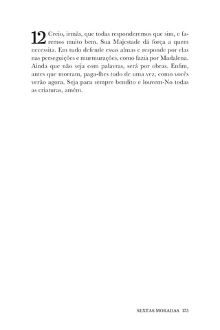 SEXTAS MORADAS 173
12Creio, irmãs, que todas responderemos que sim, e fa-
remos muito bem. Sua Majestade dá força a quem
necessita. Em tudo defende essas almas e responde por elas
nas perseguições e murmurações, como fazia por Madalena.
Ainda que não seja com palavras, será por obras. Enfim,
antes que morram, paga-lhes tudo de uma vez, como vocês
verão agora. Seja para sempre bendito e louvem-No todas
as criaturas, amém.
 