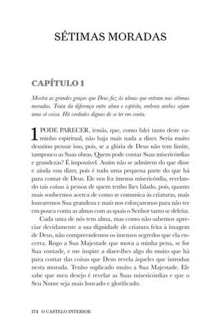 174 O CASTELO INTERIOR
SÉTIMAS MORADAS
CAPÍTULO 1
Mostra as grandes graças que Deus faz às almas que entram nas sétimas
moradas. Trata da diferença entre alma e espírito, embora ambos sejam
uma só coisa. Há verdades dignas de se ter em conta.
1PODE PARECER, irmãs, que, como falei tanto deste ca-
minho espiritual, não haja mais nada a dizer. Seria muito
desatino pensar isso, pois, se a glória de Deus não tem limite,
tampouco as Suas obras. Quem pode contar Suas misericórdias
e grandezas? É impossível. Assim não se admirem do que disse
e ainda vou dizer, pois é tudo uma pequena parte do que há
para contar de Deus. Ele nos fez imensa misericórdia, revelan-
do tais coisas à pessoa de quem tenho lhes falado, pois, quanto
mais soubermos acerca de como se comunica às criaturas, mais
louvaremos Sua grandeza e mais nos esforçaremos para não ter
em pouca conta as almas com as quais o Senhor tanto se deleita.
Cada uma de nós tem alma, mas como não sabemos apre-
ciar devidamente a sua dignidade de criatura feita à imagem
de Deus, não compreendemos os imensos segredos que ela en-
cerra. Rogo a Sua Majestade que mova a minha pena, se for
Sua vontade, e me inspire a dizer-lhes algo do muito que há
para contar das coisas que Deus revela àqueles que introduz
nesta morada. Tenho suplicado muito a Sua Majestade. Ele
sabe que meu desejo é revelar as Suas misericórdias e que o
Seu Nome seja mais louvado e glorificado.
 