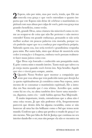 SÉTIMAS MORADAS 175
2Espero, não por mim, mas por vocês, irmãs, que Ele me
conceda essa graça e que vocês entendam o quanto im-
porta que este Esposo não deixe de celebrar o matrimônio es-
piritual com suas almas por culpa de vocês, pois essa graça traz
grandes benefícios, como verão.
Oh, grande Deus, uma criatura tão miserável como eu tre-
me ao ocupar-se de coisa que não lhe pertence e não merece
entender! Estou em grande embaraço, pensando se não seria
melhor acabar em poucas palavras esta morada, porque vo-
cês poderão supor que eu a conheço por experiência própria.
Sabendo quem sou, isso seria terrível e grandíssima vergonha
para mim. Por outro lado, sinto que deixar de mostrá-la seria
ceder à tentação e à fraqueza, embora vocês possam realmen-
te fazer maus juízos como esse.
Que Deus seja louvado e conhecido um pouquinho mais.
E grite contra mim o mundo inteiro. Tanto mais que talvez eu
já esteja morta quando vocês lerem isto. Seja bendito Aquele
que vive e viverá para sempre, amém.
3Quando Nosso Senhor quer mostrar a compaixão que
sente por essa alma que tem padecido tanto por desejá-Lo
(a quem espiritualmente já considera como Sua esposa, antes
mesmo de se consumar o matrimônio espiritual), Ele a intro-
duz em Sua morada que é esta sétima. Acredito que, assim
como há no céu, na alma também deve haver uma mansão –
ou, digamos, outro céu – onde habita apenas Sua Majestade.
É muito importante, irmãs, entendermos que a alma não é
uma coisa escura. Já que não podemos vê-la, frequentemente
parecerá que dentro dela há alguma escuridão, como se não
houvesse ali uma luz tão brilhante como o Sol que temos neste
mundo. Confesso que a alma que perdeu o estado de graça é as-
sim mesmo. Não por falta do Sol de Justiça que continua no seu
interior dando-lhe o ser, mas sim porque ela não se encontra em
 