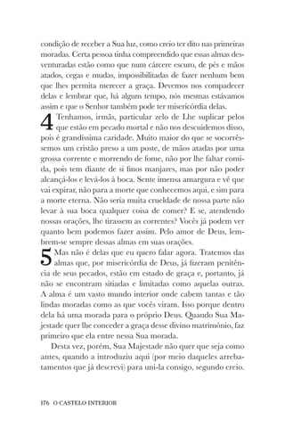 176 O CASTELO INTERIOR
condição de receber a Sua luz, como creio ter dito nas primeiras
moradas. Certa pessoa tinha compreendido que essas almas des-
venturadas estão como que num cárcere escuro, de pés e mãos
atados, cegas e mudas, impossibilitadas de fazer nenhum bem
que lhes permita merecer a graça. Devemos nos compadecer
delas e lembrar que, há algum tempo, nós mesmas estávamos
assim e que o Senhor também pode ter misericórdia delas.
4Tenhamos, irmãs, particular zelo de Lhe suplicar pelos
que estão em pecado mortal e não nos descuidemos disso,
pois é grandíssima caridade. Muito maior do que se socorrês-
semos um cristão preso a um poste, de mãos atadas por uma
grossa corrente e morrendo de fome, não por lhe faltar comi-
da, pois tem diante de si finos manjares, mas por não poder
alcançá-los e levá-los à boca. Sente imensa amargura e vê que
vai expirar, não para a morte que conhecemos aqui, e sim para
a morte eterna. Não seria muita crueldade de nossa parte não
levar à sua boca qualquer coisa de comer? E se, atendendo
nossas orações, lhe tirassem as correntes? Vocês já podem ver
quanto bem podemos fazer assim. Pelo amor de Deus, lem-
brem-se sempre dessas almas em suas orações.
5Mas não é delas que eu quero falar agora. Tratemos das
almas que, por misericórdia de Deus, já fizeram penitên-
cia de seus pecados, estão em estado de graça e, portanto, já
não se encontram sitiadas e limitadas como aquelas outras.
A alma é um vasto mundo interior onde cabem tantas e tão
lindas moradas como as que vocês viram. Isso porque dentro
dela há uma morada para o próprio Deus. Quando Sua Ma-
jestade quer lhe conceder a graça desse divino matrimônio, faz
primeiro que ela entre nessa Sua morada.
Desta vez, porém, Sua Majestade não quer que seja como
antes, quando a introduziu aqui (por meio daqueles arreba-
tamentos que já descrevi) para uni-la consigo, segundo creio.
 