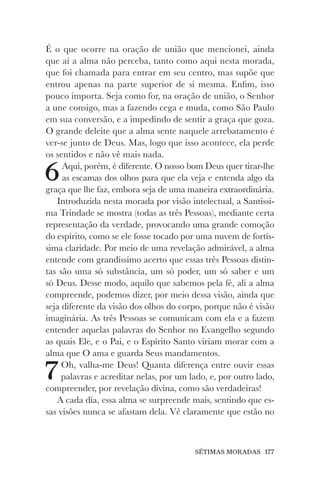SÉTIMAS MORADAS 177
É o que ocorre na oração de união que mencionei, ainda
que aí a alma não perceba, tanto como aqui nesta morada,
que foi chamada para entrar em seu centro, mas supõe que
entrou apenas na parte superior de si mesma. Enfim, isso
pouco importa. Seja como for, na oração de união, o Senhor
a une consigo, mas a fazendo cega e muda, como São Paulo
em sua conversão, e a impedindo de sentir a graça que goza.
O grande deleite que a alma sente naquele arrebatamento é
ver-se junto de Deus. Mas, logo que isso acontece, ela perde
os sentidos e não vê mais nada.
6Aqui, porém, é diferente. O nosso bom Deus quer tirar-lhe
as escamas dos olhos para que ela veja e entenda algo da
graça que lhe faz, embora seja de uma maneira extraordinária.
Introduzida nesta morada por visão intelectual, a Santíssi-
ma Trindade se mostra (todas as três Pessoas), mediante certa
representação da verdade, provocando uma grande comoção
do espírito, como se ele fosse tocado por uma nuvem de fortís-
sima claridade. Por meio de uma revelação admirável, a alma
entende com grandíssimo acerto que essas três Pessoas distin-
tas são uma só substância, um só poder, um só saber e um
só Deus. Desse modo, aquilo que sabemos pela fé, ali a alma
compreende, podemos dizer, por meio dessa visão, ainda que
seja diferente da visão dos olhos do corpo, porque não é visão
imaginária. As três Pessoas se comunicam com ela e a fazem
entender aquelas palavras do Senhor no Evangelho segundo
as quais Ele, e o Pai, e o Espírito Santo viriam morar com a
alma que O ama e guarda Seus mandamentos.
7Oh, valha-me Deus! Quanta diferença entre ouvir essas
palavras e acreditar nelas, por um lado, e, por outro lado,
compreender, por revelação divina, como são verdadeiras!
A cada dia, essa alma se surpreende mais, sentindo que es-
sas visões nunca se afastam dela. Vê claramente que estão no
 