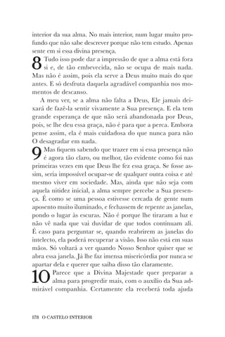 178 O CASTELO INTERIOR
interior da sua alma. No mais interior, num lugar muito pro-
fundo que não sabe descrever porque não tem estudo. Apenas
sente em si essa divina presença.
8Tudo isso pode dar a impressão de que a alma está fora
si e, de tão embevecida, não se ocupa de mais nada.
Mas não é assim, pois ela serve a Deus muito mais do que
antes. E só desfruta daquela agradável companhia nos mo-
mentos de descanso.
A meu ver, se a alma não falta a Deus, Ele jamais dei-
xará de fazê-la sentir vivamente a Sua presença. E ela tem
grande esperança de que não será abandonada por Deus,
pois, se lhe deu essa graça, não é para que a perca. Embora
pense assim, ela é mais cuidadosa do que nunca para não
O desagradar em nada.
9Mas fiquem sabendo que trazer em si essa presença não
é agora tão claro, ou melhor, tão evidente como foi nas
primeiras vezes em que Deus lhe fez essa graça. Se fosse as-
sim, seria impossível ocupar-se de qualquer outra coisa e até
mesmo viver em sociedade. Mas, ainda que não seja com
aquela nitidez inicial, a alma sempre percebe a Sua presen-
ça. É como se uma pessoa estivesse cercada de gente num
aposento muito iluminado, e fechassem de repente as janelas,
pondo o lugar às escuras. Não é porque lhe tiraram a luz e
não vê nada que vai duvidar de que todos continuam ali.
É caso para perguntar se, quando reabrirem as janelas do
intelecto, ela poderá recuperar a visão. Isso não está em suas
mãos. Só voltará a ver quando Nosso Senhor quiser que se
abra essa janela. Já lhe faz imensa misericórdia por nunca se
apartar dela e querer que saiba disso tão claramente.
10Parece que a Divina Majestade quer preparar a
alma para progredir mais, com o auxílio da Sua ad-
mirável companhia. Certamente ela receberá toda ajuda
 