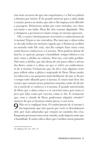 PRIMEIRAS MORADAS 17
tem mais recursos do que nós suspeitamos, e o Sol no palácio
a ilumina por inteiro. É de grande interesse para a alma dada
à oração, pouca ou muita, que não se lhe impeça nem dificulte
a passagem. Deixem-na andar por essas moradas, em cima,
em baixo e nos lados. Deus lhe deu enorme dignidade. Não
a obriguem a permanecer muito tempo no mesmo aposento.
Oh, e como é absolutamente necessário o conhecimento de
si mesmo! Vejam se me entendem. Por mais que a alma tenha
se elevado (refiro-me inclusive àquela que o Senhor já acolheu
na morada onde Ele está), não lhe cumpre fazer outra coisa
senão buscar conhecer-se a si mesma. Nem poderia deixar de
fazê-lo, se quisesse, porque a humildade sempre fabrica o seu
mel, como a abelha na colmeia. Sem isso, está tudo perdido.
Tal como a abelha, que não deixa de sair para colher o néctar
das flores, assim é a alma, no que se refere ao conhecimen-
to de si mesma. Creiam-me que ela deve voar algumas vezes
para refletir sobre a glória e majestade de Deus. Desse modo,
reconhecerá a sua pequenez mais facilmente do que se ficasse
o tempo todo olhando para si mesma. E estará mais livre dos
vermes que entram nestas primeiras moradas, onde ela dá iní-
cio à tarefa de se conhecer a si mesma. É grande misericórdia
de Deus que a alma comece a se exercitar nisso, pois tanto se
peca por falta como por excesso, como se diz. E creiam-me
que, com a virtude de Deus, poderemos adquirir virtudes16
maiores do que se ficarmos muito presas a esta terra.
9Não sei se expliquei bem. O conhecimento de si mesmo é
tão importante que não queria que vocês se descuidassem
dele, por mais adiantadas que estejam no caminho dos céus.
Enquanto permanecemos neste mundo, nada importa mais que
a humildade. E assim volto a dizer que é melhor entrar primeiro
16 Salmos 59, 14 e 107, 14.
 