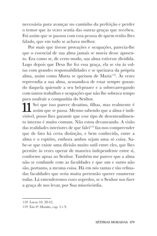 SÉTIMAS MORADAS 179
necessária para avançar no caminho da perfeição e perder
o temor que às vezes sentia das outras graças que recebeu.
Foi assim que se passou com essa pessoa de quem tenho lhes
falado, que em tudo se achava melhor.
Por mais que tivesse provações e ocupações, parecia-lhe
que o essencial de sua alma jamais se movia desse aposen-
to. Era como se, de certo modo, sua alma estivesse dividida.
Logo depois que Deus lhe fez essa graça, ela se viu às vol-
tas com grandes responsabilidades e se queixava da própria
alma, assim como Marta se queixou de Maria118
. Às vezes
repreendia a sua alma, acusando-a de estar sempre gozan-
do daquela quietude a seu bel-prazer e a sobrecarregando
com tantos trabalhos e ocupações que não lhe sobrava tempo
para usufruir a companhia do Senhor.
11Sei que isso parece desatino, filhas, mas realmente é
assim que se passa. Mesmo sabendo que a alma é indi-
visível, posso lhes garantir que esse tipo de desentendimen-
to interno é muito comum. Não estou devaneando. A visão
das realidades interiores de que falei119
faz-nos compreender
que de fato há certa distinção, e bem conhecida, entre a
alma e o espírito, embora ambos sejam uma só coisa. Sa-
be-se que existe uma divisão muito sutil entre eles, que lhes
permite às vezes operar de maneira independente entre si,
conforme apraz ao Senhor. Também me parece que a alma
não se confunde com as faculdades e que um e outro não
são, portanto, a mesma coisa. Há em nós tantas e tão refina-
das faculdades que seria muita pretensão querer enumerar
todas. Lá entenderemos esses segredos, se o Senhor nos fizer
a graça de nos levar, por Sua misericórdia.
118 Lucas 10, 38-42.
119 Em 6as
Moradas, cap. 5 e 9.
 