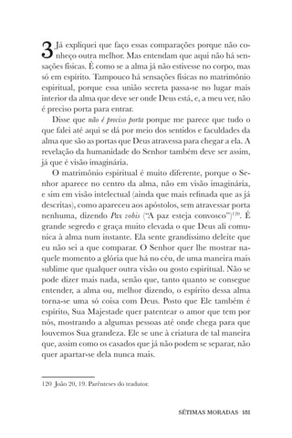 SÉTIMAS MORADAS 181
3Já expliquei que faço essas comparações porque não co-
nheço outra melhor. Mas entendam que aqui não há sen-
sações físicas. É como se a alma já não estivesse no corpo, mas
só em espírito. Tampouco há sensações físicas no matrimônio
espiritual, porque essa união secreta passa-se no lugar mais
interior da alma que deve ser onde Deus está, e, a meu ver, não
é preciso porta para entrar.
Disse que não é preciso porta porque me parece que tudo o
que falei até aqui se dá por meio dos sentidos e faculdades da
alma que são as portas que Deus atravessa para chegar a ela. A
revelação da humanidade do Senhor também deve ser assim,
já que é visão imaginária.
O matrimônio espiritual é muito diferente, porque o Se-
nhor aparece no centro da alma, não em visão imaginária,
e sim em visão intelectual (ainda que mais refinada que as já
descritas), como apareceu aos apóstolos, sem atravessar porta
nenhuma, dizendo Pax vobis (“A paz esteja convosco”)120
. É
grande segredo e graça muito elevada o que Deus ali comu-
nica à alma num instante. Ela sente grandíssimo deleite que
eu não sei a que comparar. O Senhor quer lhe mostrar na-
quele momento a glória que há no céu, de uma maneira mais
sublime que qualquer outra visão ou gosto espiritual. Não se
pode dizer mais nada, senão que, tanto quanto se consegue
entender, a alma ou, melhor dizendo, o espírito dessa alma
torna-se uma só coisa com Deus. Posto que Ele também é
espírito, Sua Majestade quer patentear o amor que tem por
nós, mostrando a algumas pessoas até onde chega para que
louvemos Sua grandeza. Ele se une à criatura de tal maneira
que, assim como os casados que já não podem se separar, não
quer apartar-se dela nunca mais.
120 João 20, 19. Parênteses do tradutor.
 