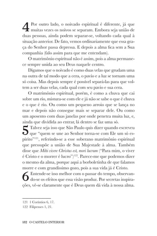 182 O CASTELO INTERIOR
4Por outro lado, o noivado espiritual é diferente, já que
muitas vezes os noivos se separam. Embora seja união de
duas pessoas, ainda podem separar-se, voltando cada qual à
situação anterior. De fato, vemos ordinariamente que essa gra-
ça do Senhor passa depressa. E depois a alma fica sem a Sua
companhia (falo assim para que me entendam).
O matrimônio espiritual não é assim, pois a alma permane-
ce sempre unida ao seu Deus naquele centro.
Digamos que o noivado é como duas velas que grudam uma
na outra de tal modo que a cera, o pavio e a luz se tornam uma
só coisa. Mas depois sempre é possível separá-las para que vol-
tem a ser duas velas, cada qual com seu pavio e sua cera.
O matrimônio espiritual, porém, é como a chuva que cai
sobre um rio, mistura-se com ele e já não se sabe o que é chuva
e o que é rio. Ou como um pequeno arroio que se lança no
mar e depois não consegue mais se separar dele. Ou como
um aposento com duas janelas por onde penetra muita luz, e,
ainda que dividida ao entrar, lá dentro se faz uma só.
5Talvez seja isso que São Paulo quis dizer quando escreveu
que “quem se une ao Senhor torna-se com Ele um só es-
pírito”121
, referindo-se a esse soberano matrimônio espiritual
que pressupõe a união de Sua Majestade à alma. Também
disse que Mihi vivere Christus est, mori lucrum (“Para mim, o viver
é Cristo e o morrer é lucro”)122
. Parece-me que podemos dizer
o mesmo da alma, porque aqui a borboletinha de que falamos
morre e com grandíssimo gozo, pois a sua vida já é Cristo.
6Entende-se isso melhor com o passar do tempo, observan-
do-se os efeitos que essa visão produz. Por secretas inspira-
ções, vê-se claramente que é Deus quem dá vida à nossa alma.
121 1 Coríntios 6, 17.
122 Filipenses 1, 21.
 