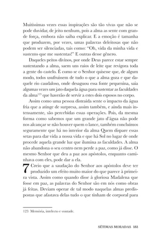 SÉTIMAS MORADAS 183
Muitíssimas vezes essas inspirações são tão vivas que não se
pode duvidar, de jeito nenhum, pois a alma as sente com gran-
de força, embora não saiba explicar. E a emoção é tamanha
que produzem, por vezes, umas palavras deleitosas que não
podem ser silenciadas, tais como: “Oh, vida da minha vida e
sustento que me sustentas!” E outras desse gênero.
Daqueles peitos divinos, por onde Deus parece estar sempre
sustentando a alma, saem uns raios de leite que revigora toda
a gente do castelo. É como se o Senhor quisesse que, de algum
modo, todos usufruíssem de tudo o que a alma goza e que da-
quele rio caudaloso, onde desaguou essa fonte pequenina, saia
algumas vezes um jato daquela água para sustentar as faculdades
da alma123
que haverão de servir a estes dois esposos no corpo.
Assim como uma pessoa distraída sente o impacto da água
fria que a atinge de surpresa, assim também, e ainda mais in-
tensamente, são percebidas essas operações. Pois, da mesma
forma como sabemos que um grande jato d’água não pode
nos alcançar se não houver quem o lance, também concluímos
seguramente que há no interior da alma Quem dispare essas
setas para dar vida a nossa vida e que há Sol no lugar de onde
procede aquela grande luz que ilumina as faculdades. A alma
não abandona o seu centro nem perde a paz, como já disse. O
mesmo Senhor que deu a paz aos apóstolos, enquanto cami-
nhava com eles, pode dar a ela.
7Creio que a saudação do Senhor aos apóstolos deve ter
produzido um efeito muito maior do que parece à primei-
ra vista. Assim como quando disse à gloriosa Madalena que
fosse em paz, as palavras do Senhor são em nós como obras
já feitas. Deviam operar de tal modo naquelas almas predis-
postas que afastava delas tudo o que tinham de corporal para
123 Memória, intelecto e vontade.
 