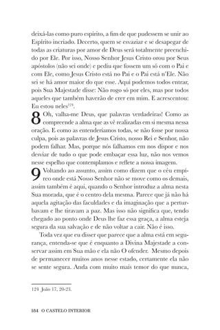 184 O CASTELO INTERIOR
deixá-las como puro espírito, a fim de que pudessem se unir ao
Espírito incriado. Decerto, quem se esvaziar e se desapegar de
todas as criaturas por amor de Deus será totalmente preenchi-
do por Ele. Por isso, Nosso Senhor Jesus Cristo orou por Seus
apóstolos (não sei onde) e pediu que fossem um só com o Pai e
com Ele, como Jesus Cristo está no Pai e o Pai está n’Ele. Não
sei se há amor maior do que esse. Aqui podemos todos entrar,
pois Sua Majestade disse: Não rogo só por eles, mas por todos
aqueles que também haverão de crer em mim. E acrescentou:
Eu estou neles124
.
8Oh, valha-me Deus, que palavras verdadeiras! Como as
compreende a alma que as vê realizadas em si mesma nessa
oração. E como as entenderíamos todas, se não fosse por nossa
culpa, pois as palavras de Jesus Cristo, nosso Rei e Senhor, não
podem falhar. Mas, porque nós falhamos em nos dispor e nos
desviar de tudo o que pode embaçar essa luz, não nos vemos
nesse espelho que contemplamos e reflete a nossa imagem.
9Voltando ao assunto, assim como dizem que o céu empí-
reo onde está Nosso Senhor não se move como os demais,
assim também é aqui, quando o Senhor introduz a alma nesta
Sua morada, que é o centro dela mesma. Parece que já não há
aquela agitação das faculdades e da imaginação que a pertur-
bavam e lhe tiravam a paz. Mas isso não significa que, tendo
chegado ao ponto onde Deus lhe faz essa graça, a alma esteja
segura da sua salvação e de não voltar a cair. Não é isso.
Toda vez que eu disser que parece que a alma está em segu-
rança, entenda-se que é enquanto a Divina Majestade a con-
servar assim em Sua mão e ela não O ofender. Mesmo depois
de permanecer muitos anos nesse estado, certamente ela não
se sente segura. Anda com muito mais temor do que nunca,
124 João 17, 20-23.
 