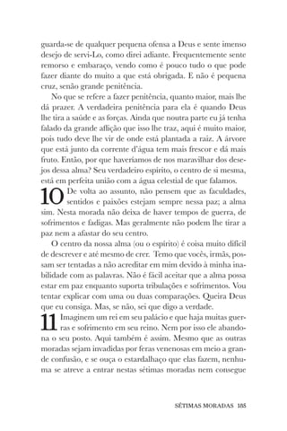 SÉTIMAS MORADAS 185
guarda-se de qualquer pequena ofensa a Deus e sente imenso
desejo de servi-Lo, como direi adiante. Frequentemente sente
remorso e embaraço, vendo como é pouco tudo o que pode
fazer diante do muito a que está obrigada. E não é pequena
cruz, senão grande penitência.
No que se refere a fazer penitência, quanto maior, mais lhe
dá prazer. A verdadeira penitência para ela é quando Deus
lhe tira a saúde e as forças. Ainda que noutra parte eu já tenha
falado da grande aflição que isso lhe traz, aqui é muito maior,
pois tudo deve lhe vir de onde está plantada a raiz. A árvore
que está junto da corrente d’água tem mais frescor e dá mais
fruto. Então, por que haveríamos de nos maravilhar dos dese-
jos dessa alma? Seu verdadeiro espírito, o centro de si mesma,
está em perfeita união com a água celestial de que falamos.
10De volta ao assunto, não pensem que as faculdades,
sentidos e paixões estejam sempre nessa paz; a alma
sim. Nesta morada não deixa de haver tempos de guerra, de
sofrimentos e fadigas. Mas geralmente não podem lhe tirar a
paz nem a afastar do seu centro.
O centro da nossa alma (ou o espírito) é coisa muito difícil
de descrever e até mesmo de crer. Temo que vocês, irmãs, pos-
sam ser tentadas a não acreditar em mim devido à minha ina-
bilidade com as palavras. Não é fácil aceitar que a alma possa
estar em paz enquanto suporta tribulações e sofrimentos. Vou
tentar explicar com uma ou duas comparações. Queira Deus
que eu consiga. Mas, se não, sei que digo a verdade.
11Imaginem um rei em seu palácio e que haja muitas guer-
ras e sofrimento em seu reino. Nem por isso ele abando-
na o seu posto. Aqui também é assim. Mesmo que as outras
moradas sejam invadidas por feras venenosas em meio a gran-
de confusão, e se ouça o estardalhaço que elas fazem, nenhu-
ma se atreve a entrar nestas sétimas moradas nem consegue
 