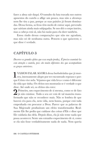 186 O CASTELO INTERIOR
fazer a alma sair daqui. O tumulto da luta travada nos outros
aposentos do castelo a aflige um pouco, mas não a alvoroça
nem lhe tira a paz, porque as suas paixões já foram domina-
das. Dessa forma, as feras têm medo de entrar aqui, prevendo
que sairiam ainda mais subjugadas. Se nos dói o corpo inteiro,
mas a cabeça está sã, não há razão para ela doer também.
Estou rindo dessas comparações que não me agradam,
mas não sei de nenhuma outra. Pensem o que quiserem; o
que disse é verdade.
CAPÍTULO 3
Descreve os grandes efeitos que essa oração produz. É preciso examiná-los
com atenção e cautela, pois são muito diferentes dos que acompanham
as graças anteriores.
1VAMOS FALAR AGORA dessa borboletinha que já mor-
reu, imensamente alegre por ter encontrado repouso e por-
que Cristo vive nela. Vejamos que vida leva e como é diferente
da vida que tinha. Os efeitos nos mostrarão se é verdade o que
disse. Até onde sei, os efeitos são estes:
2Primeiro, um esquecimento de si mesma, como se de fato
já não existisse. Todo o seu ser está de tal maneira trans-
formado que não se reconhece mais. Não se lembra de que
haverá céu para ela, nem vida, nem honra, porque está toda
empenhada em procurar a Deus. Parece que as palavras de
Sua Majestade produziram um efeito transformador. Real-
mente Ele lhe pediu que cuidasse das coisas d’Ele e disse que
Ele cuidaria das dela. Depois disso, ela já não teme nada que
possa acontecer. Sente um estranho esquecimento de si, como
se ela não fosse verdadeiramente nada de nada. Nem queria
 