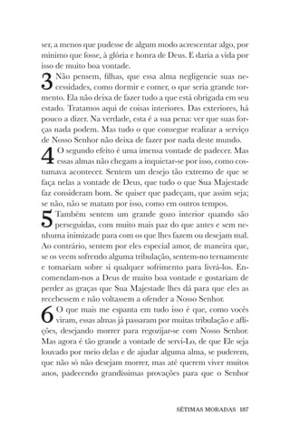 SÉTIMAS MORADAS 187
ser, a menos que pudesse de algum modo acrescentar algo, por
mínimo que fosse, à glória e honra de Deus. E daria a vida por
isso de muito boa vontade.
3Não pensem, filhas, que essa alma negligencie suas ne-
cessidades, como dormir e comer, o que seria grande tor-
mento. Ela não deixa de fazer tudo a que está obrigada em seu
estado. Tratamos aqui de coisas interiores. Das exteriores, há
pouco a dizer. Na verdade, esta é a sua pena: ver que suas for-
ças nada podem. Mas tudo o que consegue realizar a serviço
de Nosso Senhor não deixa de fazer por nada deste mundo.
4O segundo efeito é uma imensa vontade de padecer. Mas
essas almas não chegam a inquietar-se por isso, como cos-
tumava acontecer. Sentem um desejo tão extremo de que se
faça nelas a vontade de Deus, que tudo o que Sua Majestade
faz consideram bom. Se quiser que padeçam, que assim seja;
se não, não se matam por isso, como em outros tempos.
5Também sentem um grande gozo interior quando são
perseguidas, com muito mais paz do que antes e sem ne-
nhuma inimizade para com os que lhes fazem ou desejam mal.
Ao contrário, sentem por eles especial amor, de maneira que,
se os veem sofrendo alguma tribulação, sentem-no ternamente
e tomariam sobre si qualquer sofrimento para livrá-los. En-
comendam-nos a Deus de muito boa vontade e gostariam de
perder as graças que Sua Majestade lhes dá para que eles as
recebessem e não voltassem a ofender a Nosso Senhor.
6O que mais me espanta em tudo isso é que, como vocês
viram, essas almas já passaram por muitas tribulação e afli-
ções, desejando morrer para regozijar-se com Nosso Senhor.
Mas agora é tão grande a vontade de servi-Lo, de que Ele seja
louvado por meio delas e de ajudar alguma alma, se puderem,
que não só não desejam morrer, mas até querem viver muitos
anos, padecendo grandíssimas provações para que o Senhor
 