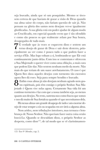 188 O CASTELO INTERIOR
seja louvado, ainda que só um pouquinho. Mesmo se tives-
sem certeza de que haviam de gozar a visão de Deus quando
sua alma saísse do corpo, não fariam questão de sair já. Não
pensam na glória dos santos nem desejam ver-se igualmente
glorificadas. A sua glória está em poder ajudar de algum modo
ao Crucificado, em especial quando veem que é tão ofendido
e como são poucos os que realmente zelam por Sua honra,
desapegados de tudo mais.
7É verdade que às vezes se esquecem disso e sentem um
terno desejo de gozar de Deus e sair deste desterro, prin-
cipalmente ao ver como é pouco tudo o que podem fazer a
serviço d’Ele. Mas logo voltam a si, lembrando-se que Ele está
continuamente junto delas. Com isso se contentam e oferecem
a Sua Majestade o querer viver como uma oblação, a mais cara
que podem Lhe dar. Não sentem nenhum medo da morte. Não
mais do que teriam de um suave arrebatamento. O caso é que
Quem lhes dava aqueles desejos com tormento tão excessivo
agora lhes dá esses. Seja para sempre bendito e louvado.
8Enfim essas almas já não desejam nenhum agrado nem gos-
tos espirituais, pois têm consigo o próprio Senhor. Sua Ma-
jestade é Quem vive nelas agora. Certamente Sua vida foi um
contínuo tormento e faz com que a nossa também seja, ao menos
quanto aos desejos. No resto, sustenta-nos como fracos que somos
e nos dá muito de Sua fortaleza quando vê que necessitamos dela.
Há nessas almas um grande desapego de tudo e um enorme de-
sejo de estar sempre a sós ou ocupadas em ser úteis a alguma alma.
Nem aridez, nem tribulações interiores, mas ternura e lem-
brança de Nosso Senhor. Não queriam fazer outra coisa senão
louvá-Lo. Quando se descuidam disso, o próprio Senhor as
desperta, como disse125
, de tal modo que se vê clarissimamen-
125 Em 6as
Moradas, cap. 2.
 