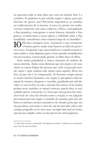 18 O CASTELO INTERIOR
no aposento onde se trata disso que voar aos demais. Esse é o
caminho. Se podemos ir por estrada segura e plana, para que
havemos de querer asas? Procurem empenhar-se ao máximo
no conhecimento de si mesmas. A meu ver, jamais nos conhe-
ceremos realmente sem antes conhecer a Deus: contemplando
a Sua grandeza, enxergamos a nossa baixeza; mirando a Sua
pureza, reconhecemos a nossa sujeira; e refletindo sobre a Sua
humildade, entendemos como estamos longe de ser humildes17
.
10Há duas vantagens nisso. A primeira é que certamente
o branco parece muito mais branco ao lado do preto e
vice-versa. A segunda é que nosso intelecto e vontade tornam-se
mais nobres e mais dispostos para o bem quando mergulhamos
em nós mesmas, conservando, porém, os olhos fixos em Deus.
Seria muito prejudicial se nunca saíssemos do atoleiro de
nossas misérias. Assim como dizíamos que são negros e de mau
cheiro os cursos d’água das pessoas que estão em pecado mor-
tal, assim é aqui (embora não sejam como aqueles, Deus nos
livre, já que isso é só comparação). Se ficarmos sempre presas
às nossas misérias humanas, esse regato se precipitará num la-
maçal de temores, fraqueza e covardia, paralisado por mil dú-
vidas: se vou receber ou não a atenção dos outros; se há muitos
perigos nesse caminho; se ousarei começar aquela obra; se será
vaidade querer começá-la; se é bom que uma pessoa tão mise-
rável trate de coisa tão elevada como a oração; se me julgarão
presunçosa por não seguir o caminho da maioria, pois não são
bons os extremos, mesmo tratando-se de virtude; posto que sou
tão pecadora, será maior o risco de cair de mais alto; talvez não
consiga progredir na fé; meu mau exemplo fará mal aos bons;
uma pessoa simples como eu não precisa de extravagâncias.
17 Essa frase resume o chamado “socratismo teresiano”: conhecer-se a si mesmo,
mas à luz do amor de Deus.
 