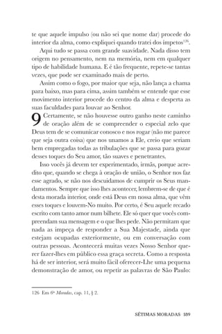 SÉTIMAS MORADAS 189
te que aquele impulso (ou não sei que nome dar) procede do
interior da alma, como expliquei quando tratei dos ímpetos126
.
Aqui tudo se passa com grande suavidade. Nada disso tem
origem no pensamento, nem na memória, nem em qualquer
tipo de habilidade humana. E é tão frequente, repete-se tantas
vezes, que pode ser examinado mais de perto.
Assim como o fogo, por maior que seja, não lança a chama
para baixo, mas para cima, assim também se entende que esse
movimento interior procede do centro da alma e desperta as
suas faculdades para louvar ao Senhor.
9Certamente, se não houvesse outro ganho neste caminho
de oração além de se compreender o especial zelo que
Deus tem de se comunicar conosco e nos rogar (não me parece
que seja outra coisa) que nos unamos a Ele, creio que seriam
bem empregadas todas as tribulações que se passa para gozar
desses toques do Seu amor, tão suaves e penetrantes.
Isso vocês já devem ter experimentado, irmãs, porque acre-
dito que, quando se chega à oração de união, o Senhor nos faz
esse agrado, se não nos descuidamos de cumprir os Seus man-
damentos. Sempre que isso lhes acontecer, lembrem-se de que é
desta morada interior, onde está Deus em nossa alma, que vêm
esses toques e louvem-No muito. Por certo, é Seu aquele recado
escrito com tanto amor num bilhete. Ele só quer que vocês com-
preendam sua mensagem e o que lhes pede. Não permitam que
nada as impeça de responder a Sua Majestade, ainda que
estejam ocupadas exteriormente, ou em conversação com
outras pessoas. Acontecerá muitas vezes Nosso Senhor que-
rer fazer-lhes em público essa graça secreta. Como a resposta
há de ser interior, será muito fácil oferecer-Lhe uma pequena
demonstração de amor, ou repetir as palavras de São Paulo:
126 Em 6as
Moradas, cap. 11, § 2.
 