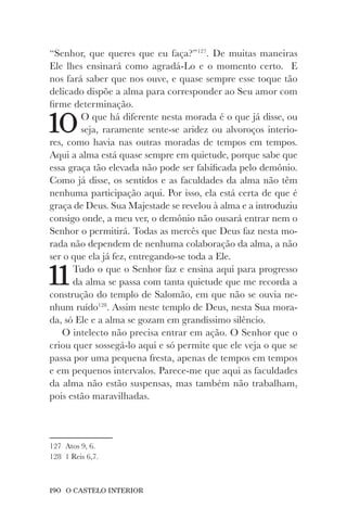 190 O CASTELO INTERIOR
“Senhor, que queres que eu faça?”127
. De muitas maneiras
Ele lhes ensinará como agradá-Lo e o momento certo. E
nos fará saber que nos ouve, e quase sempre esse toque tão
delicado dispõe a alma para corresponder ao Seu amor com
firme determinação.
10O que há diferente nesta morada é o que já disse, ou
seja, raramente sente-se aridez ou alvoroços interio-
res, como havia nas outras moradas de tempos em tempos.
Aqui a alma está quase sempre em quietude, porque sabe que
essa graça tão elevada não pode ser falsificada pelo demônio.
Como já disse, os sentidos e as faculdades da alma não têm
nenhuma participação aqui. Por isso, ela está certa de que é
graça de Deus. Sua Majestade se revelou à alma e a introduziu
consigo onde, a meu ver, o demônio não ousará entrar nem o
Senhor o permitirá. Todas as mercês que Deus faz nesta mo-
rada não dependem de nenhuma colaboração da alma, a não
ser o que ela já fez, entregando-se toda a Ele.
11Tudo o que o Senhor faz e ensina aqui para progresso
da alma se passa com tanta quietude que me recorda a
construção do templo de Salomão, em que não se ouvia ne-
nhum ruído128
. Assim neste templo de Deus, nesta Sua mora-
da, só Ele e a alma se gozam em grandíssimo silêncio.
O intelecto não precisa entrar em ação. O Senhor que o
criou quer sossegá-lo aqui e só permite que ele veja o que se
passa por uma pequena fresta, apenas de tempos em tempos
e em pequenos intervalos. Parece-me que aqui as faculdades
da alma não estão suspensas, mas também não trabalham,
pois estão maravilhadas.
127 Atos 9, 6.
128 1 Reis 6,7.
 