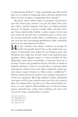 192 O CASTELO INTERIOR
no tabernáculo de Deus132
. Aqui a pombinha que Noé enviou
para ver se acabara a tempestade acha a oliveira, sinal de terra
firme em meio às águas e tempestades deste mundo133
.
Oh, Jesus, quem saberá todas as passagens da Escritura
que deve haver para mostrar essa paz da alma! Deus meu
que vedes o quanto importa, fazei que os cristãos queiram
buscá-la. E, àqueles a quem a tendes dado, não lhes tireis,
por Vossa misericórdia. Enfim, a alma sempre viverá com
esse temor até que lhe deis a verdadeira paz e a leveis aon-
de essa paz não pode acabar. Disse a verdadeira paz, não por-
que essa não seja, mas porque poderíamos voltar à primeira
guerra se nos apartássemos de Deus.
14E que sentirão essas almas, vendo-se em perigo de
perder tão grande mercê? Isso as faz ainda mais cau-
telosas. E procuram tirar forças de sua fraqueza para não
deixarem, por culpa sua, de fazer tudo o que puderem para
agradar a Deus. Quanto maior é o favor recebido de Sua
Majestade, tanto mais acovardadas e temerosas ficam de si
mesmas. Como essas grandezas divinas têm lhes revelado as
próprias misérias e como os seus pecados se mostram ainda
mais graves, muitas vezes essas almas andam de modo que
não ousam sequer levantar os olhos, como o publicano134
.
Outras sentem desejos de acabar com a própria vida para se
verem em segurança. Mas logo mudam de ideia, desejando
viver para servi-Lo, por conta do amor que Lhe têm, como já
disse. E confiam tudo o que lhes toca à Sua misericórdia, em-
bora, às vezes, fiquem sobressaltadas por receberem tantas
graças, temendo que, assim como naufraga um navio com
excesso de carga, aconteça-lhes o mesmo.
132 Apocalipse 21, 3.
133 Gênesis 8, 8-9.
134 Lucas 18, 13.
 