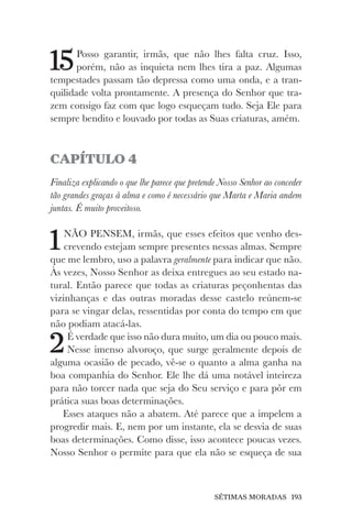 SÉTIMAS MORADAS 193
15Posso garantir, irmãs, que não lhes falta cruz. Isso,
porém, não as inquieta nem lhes tira a paz. Algumas
tempestades passam tão depressa como uma onda, e a tran-
quilidade volta prontamente. A presença do Senhor que tra-
zem consigo faz com que logo esqueçam tudo. Seja Ele para
sempre bendito e louvado por todas as Suas criaturas, amém.
CAPÍTULO 4
Finaliza explicando o que lhe parece que pretende Nosso Senhor ao conceder
tão grandes graças à alma e como é necessário que Marta e Maria andem
juntas. É muito proveitoso.
1NÃO PENSEM, irmãs, que esses efeitos que venho des-
crevendo estejam sempre presentes nessas almas. Sempre
que me lembro, uso a palavra geralmente para indicar que não.
Às vezes, Nosso Senhor as deixa entregues ao seu estado na-
tural. Então parece que todas as criaturas peçonhentas das
vizinhanças e das outras moradas desse castelo reúnem-se
para se vingar delas, ressentidas por conta do tempo em que
não podiam atacá-las.
2É verdade que isso não dura muito, um dia ou pouco mais.
Nesse imenso alvoroço, que surge geralmente depois de
alguma ocasião de pecado, vê-se o quanto a alma ganha na
boa companhia do Senhor. Ele lhe dá uma notável inteireza
para não torcer nada que seja do Seu serviço e para pôr em
prática suas boas determinações.
Esses ataques não a abatem. Até parece que a impelem a
progredir mais. E, nem por um instante, ela se desvia de suas
boas determinações. Como disse, isso acontece poucas vezes.
Nosso Senhor o permite para que ela não se esqueça de sua
 