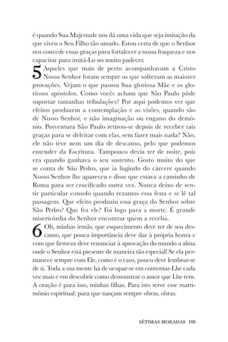 SÉTIMAS MORADAS 195
é quando Sua Majestade nos dá uma vida que seja imitação da
que viveu o Seu Filho tão amado. Estou certa de que o Senhor
nos concede essas graças para fortalecer a nossa fraqueza e nos
capacitar para imitá-Lo no muito padecer.
5Aqueles que mais de perto acompanhavam a Cristo
Nosso Senhor foram sempre os que sofreram as maiores
provações. Vejam o que passou Sua gloriosa Mãe e os glo-
riosos apóstolos. Como vocês acham que São Paulo pôde
suportar tamanhas tribulações? Por aqui podemos ver que
efeitos produzem a contemplação e as visões, quando são
de Nosso Senhor, e não imaginação ou engano do demô-
nio. Porventura São Paulo retirou-se depois de receber tais
graças para se deleitar com elas, sem fazer mais nada? Não,
ele não teve nem um dia de descanso, pelo que podemos
entender da Escritura. Tampouco devia ter de noite, pois
era quando ganhava o seu sustento. Gosto muito do que
se conta de São Pedro, que ia fugindo do cárcere quando
Nosso Senhor lhe apareceu e disse que estava a caminho de
Roma para ser crucificado outra vez. Nunca deixo de sen-
tir particular consolo quando rezamos essa festa e se lê tal
passagem. Que efeito produziu essa graça do Senhor sobre
São Pedro? Que fez ele? Foi logo para a morte. É grande
misericórdia do Senhor encontrar quem a receba.
6Oh, minhas irmãs, que esquecimento deve ter de seu des-
canso, que pouca importância deve dar à própria honra e
com que firmeza deve renunciar à aprovação do mundo a alma
onde o Senhor está presente de maneira tão especial! Se ela per-
manece sempre com Ele, como é o caso, pouco deve lembrar-se
de si. Toda a sua mente há de ocupar-se em contentar-Lhe cada
vez mais e em descobrir como demonstrar o amor que Lhe tem.
A oração é para isso, minhas filhas. Para isto serve esse matri-
mônio espiritual: para que nasçam sempre obras, obras.
 