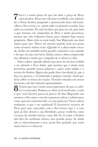 196 O CASTELO INTERIOR
7Essa é a maior prova de que são obra e graça de Deus,
como já disse. Pouco me vale ficar recolhida a sós, adoran-
do a Nosso Senhor, propondo e prometendo fazer mil mara-
vilhas a Seu serviço, se, saindo dali, na primeira ocasião, faço
tudo ao contrário. Fiz mal em dizer que pouco me vale, pois tudo
o que fazemos em companhia de Deus é muito proveitoso,
mesmo que não tenhamos forças para cumprir logo nossos
propósitos. Mais cedo ou mais tarde, Sua Majestade nos dará
ânimo para isso. Talvez até mesmo quando mais nos pesar,
como acontece muitas vezes. Quando vê a alma muito covar-
de, dá-lhe um trabalho muito grande, contrário à sua vontade
e faz que ela saia com lucro. Então, como a alma compreende
isso, diminui o medo que a impedia de se oferecer a Ele.
Volto a dizer: quando afirmei que pouco me vale ficar recolhida
a sós, adorando a Nosso Senhor, quis mostrar que é muito mais
proveitoso quando nossas palavras e ações estão unidas e a
serviço do Senhor. Quem não puder fazer isso desde já, que o
faça aos poucos, e vá dobrando a própria vontade. Assim po-
derá colher os frutos da oração. Vivendo retiradas em nossos
mosteiros, não lhes faltarão oportunidades.
8Notem que isso é muito mais importante do que eu sabe-
rei recomendar. Ponham os olhos no Crucificado, e tudo
o que vocês fizerem parecerá pouco. Se Sua Majestade nos
mostrou o Seu amor com tão espantosas obras e sofrimentos,
como querem contentar-Lhe só com palavras? Vocês sabem
realmente o que é ser espiritual? É fazerem-se escravas de
Deus para que, marcadas com o Seu ferrete que é a cruz
(pois já Lhe deram a sua liberdade), possa vendê-las como
escravas do mundo inteiro, como Ele foi. E assim o Senhor
não lhes faz nenhuma ofensa, mas grande graça. Se ainda
não se determinaram a isso, posso lhes garantir que terão
muito lucro se o fizerem.
 