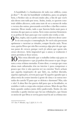 SÉTIMAS MORADAS 197
A humildade é o fundamento de todo esse edifício, como
já disse137
. Se não há humildade verdadeira, para seu próprio
bem, o Senhor não as elevará muito alto, a fim de que vocês
não deem com tudo por terra. Assim, irmãs, se querem cons-
truir sólidos alicerces, cada uma trate de ser a menor de todas
e escrava das outras, procurando servir-lhes e dar-lhes conten-
tamento. Desse modo, tudo o que fizerem farão mais para si
mesmas do que para as outras. Será como assentar firmemen-
te as pedras de base para que esse castelo não venha a ruir.
9Mas, repito, não se pode construir os alicerces desse caste-
lo só com oração e contemplação. Se vocês não procuram
aprimorar e exercitar as virtudes, sempre ficarão anãs. Nesse
caso, queira Deus que não lhes aconteça algo pior do que ape-
nas parar de crescer, porque vocês já sabem que quem não
cresce decresce. Acho impossível que o amor, se realmente é
amor, permita-se ficar ocioso.
10Não estou dizendo que o trabalho árduo seja para os
principiantes e que já podem descansar os que chega-
ram a estas sétimas moradas. Como disse, o sossego que essas
almas mais adiantadas têm no interior é para compensar o
pouco que têm (e não querem ter) no exterior. Vocês acham
que aquelas inspirações de que falei, ou, melhor dizendo,
aquelas aspirações, servem para que? E aqueles agrados que a
alma envia do centro interior à gente de cima e às outras mo-
radas do castelo? É para que se deitem e durmam? Não, não
e não! A alma lhes faz guerra dali para que as faculdades, os
sentidos e todo o corpo não estejam ociosos. Mais do que lhes
fazia quando andava junto deles padecendo. Então ela não
entendia o ganho imenso que há nas tribulações, que foram
os meios de que Deus se serviu para trazê-la até as sétimas mo-
137 Em 1as
Moradas, cap. 2, §§ 8, 9, 11 e 13.
 