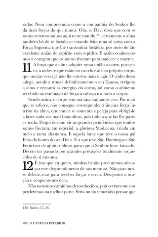 198 O CASTELO INTERIOR
radas. Nem compreendia como a companhia do Senhor lhe
dá mais forças do que nunca. Ora, se Davi disse que com os
santos seremos santos aqui neste mundo138
, certamente a alma
também há de se fortalecer estando feita uma só coisa com a
Força Suprema que lhe transmitirá fortaleza por meio de tão
excelente união de espírito com espírito. E assim conhecere-
mos a coragem que os santos tiveram para padecer e morrer.
11A força que a alma adquire nessa união socorre, por cer-
to, a todos os que estão no castelo e até ao próprio corpo,
que muitas vezes já não lhe estorva mais o agir. O vinho dessa
adega, aonde a trouxe definitivamente o seu Esposo, revigora
a alma e restaura as energias do corpo, tal como o alimento
recebido no estômago dá força à cabeça e a todo o corpo.
Sendo assim, o corpo tem má sina enquanto vive. Por mais
que se esforce, não consegue corresponder à imensa força in-
terior da alma, que nunca se contenta e peleja para obrigá-lo
a fazer cada vez mais boas obras, pois tudo o que faz lhe pare-
ce nada. Daqui deviam vir as grandes penitências que muitos
santos fizeram, em especial, a gloriosa Madalena, criada em
meio a tanta abastança. E aquela fome que teve o nosso pai
Elias da honra do seu Deus. E a que teve São Domingos e São
Francisco de ajuntar almas para que o Senhor fosse louvado.
Devem ter passado por grandes provações totalmente esque-
cidos de si mesmos.
12É isso que eu quero, minhas irmãs: procuremos alcan-
çar esse desprendimento de nós mesmas. Não para nos-
so deleite, mas para receber forças e servir. Desejemos a ora-
ção e ocupemo-nos dela.
Não tomemos caminhos desconhecidos, pois certamente nos
perderemos na melhor parte. Seria muito temerário pensar que
138 Salmo 17, 26.
 