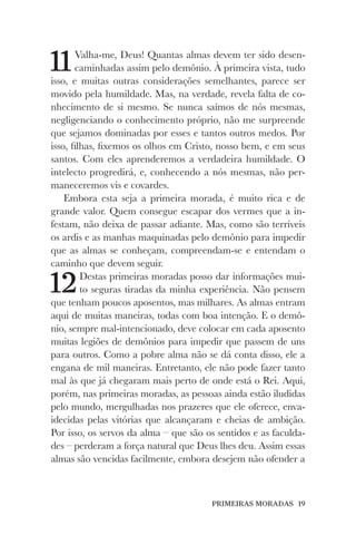 PRIMEIRAS MORADAS 19
11Valha-me, Deus! Quantas almas devem ter sido desen-
caminhadas assim pelo demônio. À primeira vista, tudo
isso, e muitas outras considerações semelhantes, parece ser
movido pela humildade. Mas, na verdade, revela falta de co-
nhecimento de si mesmo. Se nunca saímos de nós mesmas,
negligenciando o conhecimento próprio, não me surpreende
que sejamos dominadas por esses e tantos outros medos. Por
isso, filhas, fixemos os olhos em Cristo, nosso bem, e em seus
santos. Com eles aprenderemos a verdadeira humildade. O
intelecto progredirá, e, conhecendo a nós mesmas, não per-
maneceremos vis e covardes.
Embora esta seja a primeira morada, é muito rica e de
grande valor. Quem consegue escapar dos vermes que a in-
festam, não deixa de passar adiante. Mas, como são terríveis
os ardis e as manhas maquinadas pelo demônio para impedir
que as almas se conheçam, compreendam-se e entendam o
caminho que devem seguir.
12Destas primeiras moradas posso dar informações mui-
to seguras tiradas da minha experiência. Não pensem
que tenham poucos aposentos, mas milhares. As almas entram
aqui de muitas maneiras, todas com boa intenção. E o demô-
nio, sempre mal-intencionado, deve colocar em cada aposento
muitas legiões de demônios para impedir que passem de uns
para outros. Como a pobre alma não se dá conta disso, ele a
engana de mil maneiras. Entretanto, ele não pode fazer tanto
mal às que já chegaram mais perto de onde está o Rei. Aqui,
porém, nas primeiras moradas, as pessoas ainda estão iludidas
pelo mundo, mergulhadas nos prazeres que ele oferece, enva-
idecidas pelas vitórias que alcançaram e cheias de ambição.
Por isso, os servos da alma – que são os sentidos e as faculda-
des – perderam a força natural que Deus lhes deu. Assim essas
almas são vencidas facilmente, embora desejem não ofender a
 