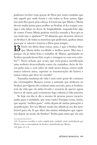 SÉTIMAS MORADAS 199
podemos receber essas graças de Deus por outro caminho que
não aquele por onde foram e vão todos os Seus santos. Que
isso nem lhes passe pela cabeça. Creiam-me que Marta e Maria
devem andar juntas para acolher ao Senhor, tê-Lo sempre con-
sigo e não faltar ao dever de hospitalidade, negando-Lhe algo
de comer. Como Maria poderia servi-Lo sentada a Seus pés se
sua irmã não a ajudasse?139
O alimento que devemos oferecer
ao Senhor é, de todas as maneiras que pudermos, ganhar almas
para que se salvem e louvem a Deus para sempre.
13Vocês me dirão duas coisas: uma, é que o Senhor disse
que Maria tinha escolhido a melhor parte. Mas isso é
porque ela já tinha feito o trabalho de Marta, agradando ao
Senhor quando lavou-Lhe os pés e enxugou-os com seus cabe-
los140
. Vocês acham, por acaso, que seria pouca mortificação
uma senhora desacreditada como ela caminhar cheia de fer-
vor pelas ruas e, sem saber de onde tirava forças, entrar onde
nunca estivera antes, suportar as murmurações do fariseu e
tantas outras que deve ter ouvido?
Tamanha mudança de vida é rara entre gente de costumes
tão corrompidos. Bastava verem a amizade que dedicava ao
Senhor, por Quem eles sentiam tanta aversão, para se lembra-
rem da vida que ela tinha levado e acusá-la de querer agora
fazer-se de santa, pois certamente logo voltaria à vida anterior.
Se hoje em dia se diz o mesmo de pessoas pouco vocacio-
nadas para a santidade, que seria então? Estejam certas, irmãs,
que aquela “melhor parte” vinha depois de muitas provações e
mortificações. Ver seu Mestre sendo tão odiado já era dor into-
lerável para ela. E que dizer das muitas tribulações que supor-
tou depois na morte do Senhor? Tenho para mim que ela não
139 É preciso conciliar a ação exigida pela caridade cristã (simbolizada por
Marta) com a contemplação do Senhor (simbolizada por Maria).
140 João 12, 1-3.
 