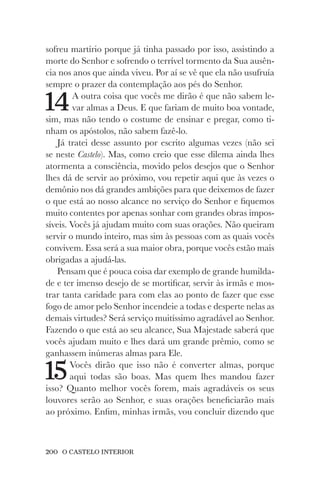 200 O CASTELO INTERIOR
sofreu martírio porque já tinha passado por isso, assistindo a
morte do Senhor e sofrendo o terrível tormento da Sua ausên-
cia nos anos que ainda viveu. Por aí se vê que ela não usufruía
sempre o prazer da contemplação aos pés do Senhor.
14A outra coisa que vocês me dirão é que não sabem le-
var almas a Deus. E que fariam de muito boa vontade,
sim, mas não tendo o costume de ensinar e pregar, como ti-
nham os apóstolos, não sabem fazê-lo.
Já tratei desse assunto por escrito algumas vezes (não sei
se neste Castelo). Mas, como creio que esse dilema ainda lhes
atormenta a consciência, movido pelos desejos que o Senhor
lhes dá de servir ao próximo, vou repetir aqui que às vezes o
demônio nos dá grandes ambições para que deixemos de fazer
o que está ao nosso alcance no serviço do Senhor e fiquemos
muito contentes por apenas sonhar com grandes obras impos-
síveis. Vocês já ajudam muito com suas orações. Não queiram
servir o mundo inteiro, mas sim às pessoas com as quais vocês
convivem. Essa será a sua maior obra, porque vocês estão mais
obrigadas a ajudá-las.
Pensam que é pouca coisa dar exemplo de grande humilda-
de e ter imenso desejo de se mortificar, servir às irmãs e mos-
trar tanta caridade para com elas ao ponto de fazer que esse
fogo de amor pelo Senhor incendeie a todas e desperte nelas as
demais virtudes? Será serviço muitíssimo agradável ao Senhor.
Fazendo o que está ao seu alcance, Sua Majestade saberá que
vocês ajudam muito e lhes dará um grande prêmio, como se
ganhassem inúmeras almas para Ele.
15Vocês dirão que isso não é converter almas, porque
aqui todas são boas. Mas quem lhes mandou fazer
isso? Quanto melhor vocês forem, mais agradáveis os seus
louvores serão ao Senhor, e suas orações beneficiarão mais
ao próximo. Enfim, minhas irmãs, vou concluir dizendo que
 