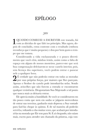 202 EPÍLOGO
EPÍLOGO
JHS
1QUANDO COMECEI A ESCREVER este tratado, foi
com as dúvidas de que falei no princípio. Mas agora, de-
pois de concluído, estou contente com o resultado (embora
reconheça que é muito pequeno) e dou por bem gasto o tem-
po que me tomou.
Considerando a vida enclausurada e o pouco diverti-
mento que vocês têm, minhas irmãs, assim como a falta de
espaço em alguns de nossos mosteiros, parece-me que será
boa compensação deleitarem-se nesse castelo interior, pois,
sem licença dos superiores, vocês podem entrar e passear
nele a qualquer hora.
2É verdade que não poderão entrar em todas as moradas
por suas próprias forças, por maiores que lhes pareçam.
Apenas o Senhor do castelo pode introduzi-las nelas. Sendo
assim, aviso-lhes que não forcem a entrada se encontrarem
qualquer resistência. Desgostariam Sua Majestade a tal ponto
que nunca mais as deixaria entrar.
Ele aprecia muito a humildade. Se vocês se considerarem em
tão pouca conta que nem em sonho se julguem merecedoras
de entrar nas terceiras, ganharão mais depressa a Sua vontade
para fazê-las chegar às quintas. E de tal maneira ali poderão
servi-Lo, voltando a elas muitas vezes, que acabará por introdu-
zi-las na morada que Ele tem para Si. E aí chegando, não saiam
mais, exceto para atender um chamado da prioresa, cuja von-
 