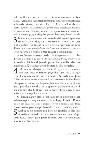 EPÍLOGO 203
tade este Senhor quer tanto que vocês cumpram como se fosse
a Sua. Ainda que passem muito tempo fora, por obediência às
ordens da prioresa, quando voltarem, Ele sempre lhes abrirá a
porta. E, uma vez habituadas a gozar desse castelo, em todas as
coisas acharão descanso, mesmo que sejam muito penosas, de-
vido à esperança, que ninguém poderá lhes tirar, de voltar a ele.
3Embora sejam apenas sete moradas, há muitos aposentos
em cada uma delas, em baixo, em cima e nos lados, com
lindos jardins e fontes, além de muitas outras coisas tão agra-
dáveis que vocês desejarão se desfazer em louvores ao grande
Deus que criou o castelo à Sua imagem e semelhança.
Se vocês encontrarem algo de bom no que escrevo em obe-
diência à ordem que recebi de dar notícia d’Ele, creiam que,
na verdade, foi Sua Majestade que o disse para lhes dar con-
tentamento. E o que acharem de mau foi dito por mim.
4Pelo imenso desejo que tenho de ajudá-las a servir a
este meu Deus e Senhor, peço-lhes que, cada vez que
vocês lerem este escrito, louvem muito a Nosso Senhor Jesus
Cristo em meu nome e peçam-Lhe o aumento da Sua Igreja
e luz para os luteranos. Roguem-Lhe também que perdoe os
meus pecados e me tire do purgatório, pois talvez esteja lá,
por misericórdia de Deus, quando vocês chegarem a ler isto,
se for aprovado pelos letrados.
Se houver algum erro, é por falta de entendimento. Em
tudo me sujeito ao que ensina a Santa Igreja Católica Roma-
na e nisto vivo, professo e prometo viver e morrer. Seja Deus
Nosso Senhor para sempre louvado e bendito, amém, amém.
5Acabou-se de escrever este livro no mosteiro de São José
de Ávila, no ano de mil quinhentos e setenta e sete, véspe-
ra de Santo André, para glória de Deus, que vive e reina para
sempre sem fim, amém.
 