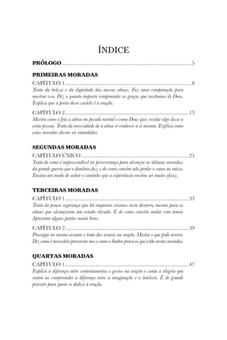 ÍNDICE
PRÓLOGO................................................................................................5
PRIMEIRAS MORADAS
CAPÍTULO 1..............................................................................................8
Trata da beleza e da dignidade das nossas almas. Faz uma comparação para
mostrar isso. Diz o quanto importa compreender as graças que recebemos de Deus.
Explica que a porta desse castelo é a oração.
CAPÍTULO 2............................................................................................13
Mostra como é feia a alma em pecado mortal e como Deus quis revelar algo disso a
certa pessoa. Trata da necessidade de a alma se conhecer a si mesma. Explica como
estas moradas devem ser entendidas.
SEGUNDAS MORADAS
CAPÍTULO ÚNICO................................................................................25
Trata de como é imprescindível ter perseverança para alcançar as últimas moradas;
da grande guerra que o demônio faz; e de como convém não perder o rumo no início.
Ensina um modo de achar o caminho que a experiência revelou ser muito eficaz.
TERCEIRAS MORADAS
CAPÍTULO 1............................................................................................33
Trata da pouca segurança que há enquanto vivemos neste desterro, mesmo para as
almas que alcançaram um estado elevado. E de como convém andar com temor.
Apresenta alguns pontos muito bons.
CAPÍTULO 2............................................................................................39
Prossegue no mesmo assunto e trata das securas na oração. Mostra o que pode ocorrer.
Diz como é necessário provarmo-nos e como o Senhor prova os que estão nestas moradas.
QUARTAS MORADAS
CAPÍTULO 1............................................................................................47
Explica a diferença entre contentamentos e gostos na oração e conta a alegria que
sentiu ao compreender a diferença entre a imaginação e o intelecto. É de grande
proveito para quem se dedica à oração.
 